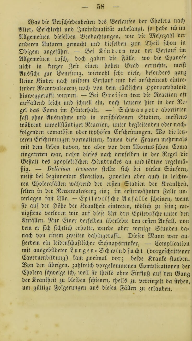 2Bab bte 33erfc^>tet>cn|>ctten beb 2$erlattfeb bcr <2l;ofcra nad; Sitter, @efd)led;t unb ^nbimbuatität anbetangt, fo ba^e t£& im Slllgentetnen bt'efelben ^Beobachtungen, wie bte SDieh^abl bev anberen Autoren gemalt unb bt'efelben gum £l)etl fdwn tn jDbtgem angeführt. — 23ei Ätitbern war bei* Verlauf im Slllgemetnen rafcf), bodt gaben bte gälte, wo bte Spanofe utd)t in fttrger 3ett einen hl'hcn ©rab erreichte, metft 2lubftd)t jur ©enefuttg, wiewohl febr oiele, befonberb gattj {(eine $tnber nach milbent Verlauf unb bet anfdjeinenb etntre= tenber Sieconoalebcens nodj von betn tüdifdteit ij»t;broceph^ü,b htnweggerafft würben. — 23et ©reifen trat bte Steaction oft auffaöenb leicht unb fdmetl ein, hoch lauerte hier in ber Sie= get bab Soma im Hinterhalt. — Schwangere abortirten fafi ohne Slubnahme unb in öerfchtebenen Stabten, meifteitb währenb ntwollftänbiger Sieaction, unter begteitenben ober nad;* fotgenben comatöfen ober tpplwfen Srfdjetnmtgen. 2öo bietet^ teren Srfdtetnungen »orwalteten, fanteit biefe grauen ntebrtnalb mit betn Sebett bavwtt, wo aber oor bettt 2lbortub fd;ott Sonta eingetreten war, nahm bt’efeb nad; betnfelben in ber Siegel bte ©eftalt beb apoplefttfd;en Himbrudeb an unb töbtete rege(mä= §tg. — Delirium tremens ftellte ftd) bet bieten Säufern, nteifi bei beginnettber Sieaction, juweilett aber auch in leidste* ren Sholerafällen währenb ber elften Stabicn bcr ^ranfhett, feiten in ber Sieconoalebcenj ein; im erfterwähnten gälte un- terlagen faft Sille. — Sptlcptifdtc Unfälle fdjetnen, wenn fte auf ber Holte ber Äranfheit eintreten, töblid; 311 fein; we* ntgftenb verloren wir auf biefe 2lrt brei Spileptifdte unter ben Slnfällcn. Siur Sitter bcrfclbctt überlebte ben erftett Slttfall, pon bem er ftd; fidttlid) erholte, würbe aber wenige Stimben ba* nad) von einem ^weiten babtitgerafft. 2)iefer SOiann war au* herbem ein leibenfd;aftlid;cr Sdtnapotriitfcr. — Sompltcation mit aubgebtlbeter £ungen*Sd)mtnbfud;t Oorgefdwittener Savernenbilbuttg) fattt swetmal oor; beibe Traufe ftarben. SSon ben übrigen, jahlreid; vwrgefommenen Somplicationen ber Sholera fchweige tdt, weil fte theilb ohne Stnflufj auf ben ©ang bcr ^ranfheit 3U bleiben fdfenen, theilb 311 »erei^elt ba ftehen, um gültige Folgerungen aub biefen gälten 311 erlauben.