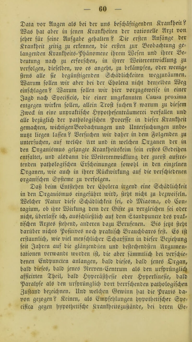 Data vor Augen alb bet bcr utt3 befcbäfttgenbeit $ranfbett? 2Bao bat ober in jenen Äranfbctten bcr ratioitelte Arst von jc^er für feine Aufgabe gehalten ? Die erften Anfänge bcr Äranfpcit jet'ttg 31t erfennen, bic erften gur 33eobad;tung ge- latigeitbeit Äranfbettö-^bänomene tprem Sßefen unb tl;rcr 33e? bcutung na et; 311 erforfetjen, in tprer äöeiterenttvicflung 3U Verfolgen, btefelbett, tvo eo angelt, 311 befäittpfen, ober tvenig* fteno alte fie begnnfttgenben ©chäbltchfeiten ivegsuräuntett. SQSantm fotten tvtr aber bet bcr Cholera nid;t benielben 2Öeg einfcblagen? 2öarum fotten tvtr hier vor^ugotvetfe in einer 3agb nad; ©peciftcie, bie einer ungefannten Causa proxima entgegen tvirfcit fotten, allein Droft fudjett ? tvaritm 311 biefetn 3tvctf in eine unpraftifct>e £ppotbefcnträumcret verfallen unb alte bc3Ügtid; bcr patpologifdjen ^roceffe in biefer ftranfbeit gemalten, tvicbtigentöeobacbtungen unb Unterfud;ungen unbe* nutjt liegen taffen? 33erfud;en tvtr baber in beut gotgenben 3U unterfud;en, auf tvetebe Art unb in tveteben Organen ber in bett Orgattiemuo getaugte ftranfbeitofeim fein erftcö ©ebenen entfaltet, unb atöbann bic äBeiterenttvicftung ber 3uerft auftre* tenben patbologifd;cn (hfdjetnungen fotvol;t in bett ein3etnen Organen, tvte attd; in ihrer Üiiirftvirfung auf bie vcrfdjiebeiten organifd;en ©pfteme 31t verfolgen, Dafj beim ©ntfteben ber ISbolera irgenb eine ©d;äblid)feit in ben Organismus eingefü^rt tvtrb, ftebt nicht 3U bcgtvetfeln. 2ßeld;er Matur btefe ©d;äbltd)fcit fei, ob SDitaema, ob (iott= tagiuin, ob ihre Stöirfung beut bcr ©ifte 311 vergleichen fei ober nicht, überlaffe ich, auefdjttefjtid; auf bettt ©tanbpuitcte bcs praf* ttfehen ArstcO ftebenb, anberen ba3it berufenen. 23is jetjt ftept barüber itidjts ^ofitiveö nod; praftifd; 33raud;barcs feft. (£e ift erftaunlid;, tvte viel menfd;lid;er ©charfftitn tu biefer Bestehung feit fahren auf bte glänsenbfieit unb befted;enbften Argumen- tationen vcnvaitbt tvorbett ift, bie aber fämmtltch bet verfd;te= betten ©nbpunctett anlangen, halb biefee, halb jetted Organ, halb bt'efcb, halb jenes» Mervemßentrum als ben urfprüngtid; affteirten Dpeil, halb £>ppcräftbcfte ober ftpperfiuefte, batb s]faralpfe als ben urfprüttgltd) bort bcrrfcl>enben patbologifd;en 3uftanb begetd^nen, llttb tveldjcn ©etvintt bat bie Praxis* ba= von gesogen? deinen, als Ghnpfeblungen pppotbetifcher ©pe* ciftca gegen bppotbetifdjc Siranlbeitssuftänbe, bei bereit ©e-
