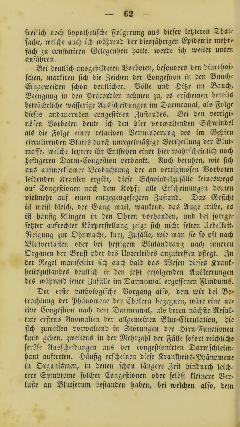 fretttcf) norf) I;t;potßetifd;e gotgerung aud btefer (enteren Xtyat* fad;e, wetd;e aud) t'd; träljrenb ber biedfäßrigen ©pibemte nteßr* fad) 31t conftatiren ©etegenßeit ßatte, werbe td; weiter unten anfüßten. ©et beutttd; audgebilbeten ©orbotcn, befonberd ben btarrßot* fd;en, marftren ftd; bte 3eid;ett ber Gfongefitoit tn ben ©aud;* Gftngewetben fd;on beutttd;er. ©ötte unb -£>t£e im ©aud;, ©eenguttg tn ben präcorbien neunten $u, es erfd;einen bereite beträcßtlidje wäffertgc Sludfcßetbungen tnt Oarmcanal, ald bt'efcd anbaucrnben congefiioen 3»ftonbed. ©et ben »ertigi* ttöfeit ©erboten beute td; ben ßt'er oorwattenben Scßwinbcl ald bte golge einer relativen ©ernttnberung bed im ©eßt'rtt circulirenbeit ©luted burd; unregelmäßige ©ertßetlung ber ©tut' «taffe, weld;e teuere t’ßr Gfntfteßen einer bter maßrfd;einlicß ned; pefttgcren Öarm*(Songeftton ocrbanft. 21ud; berußen, wie ft'd; aud aufnterffamer ©eobacßtung ber an oertigtnofen ©orboten teibenben Fronten ergibt, biefe ©djminbcljufätte fcittedwegd auf (Songefttonen nad; bctn $opf; ade (£rfd;etnungen beuten oieltneßr auf einen entgegengefe^ten 3ufianb. Oad ©cft'dft ift weift blet'd;, ber ©attg matt, wanfenb, bad Sluge trübe, ed ift ßäuftg ^fingen in ben Obren oorßanbett, unb bet fortge^ fester aufrechter $örperftettung geigt fid; nid;t fetten tlebetfeib Neigung 31m Oßitniacßt, furg, 3ufättc, wie man ft'e fo oft nach ©tutoerluften ober bet heftigem ©tutanbrang nad; inneren Organen ber ©ruft ober bcd Untertetbed angittreffen pflegt. 3n ber tticgcl mantfefttrt fid; aud; batb bad Söefcn btefed Ärattf* het'tdguftaubeö beutltd; tn ben fe$t crfolgenben SJuöleeruitgcn bed wäßrenb fetter 3ufällc tnt Oarmcanal ergoffenen gluifcuntd. Oer erfte patßologifcße ©organg atfo, betn wir bet ©e= trad;tung ber Pßänomene ber (Sßolera begegnen, wäre eine ac* tioe (Songeftion nad; bent Oarmcanaf, atd bereit näd;fte 3tefut= täte erftend Anomalien ber allgemeinen ©tut-(Sircutation, bic fid; gumeilen oormaltenb in Störungen ber .£nrn*guncttonen funb geben, gweitend in ber ©teßrjaßl ber gatte fofort reid;ltd;e feröfe 2ludfd;cibitngen aud ber congeftiontrten Oarmfd;leint* ßaut auftreten. £>äuftg erfd;etnen btcfe ßranfßettd*sPßänomene in Organtdmen, in betten fd;on längere 3^it ßtnburd; leich- tere Symptome fotcper Gwngefttonen ober felbjt Heinere ©er* lüfte an ©lutferum beftanben ßaben, bei welchen alfo, bei«