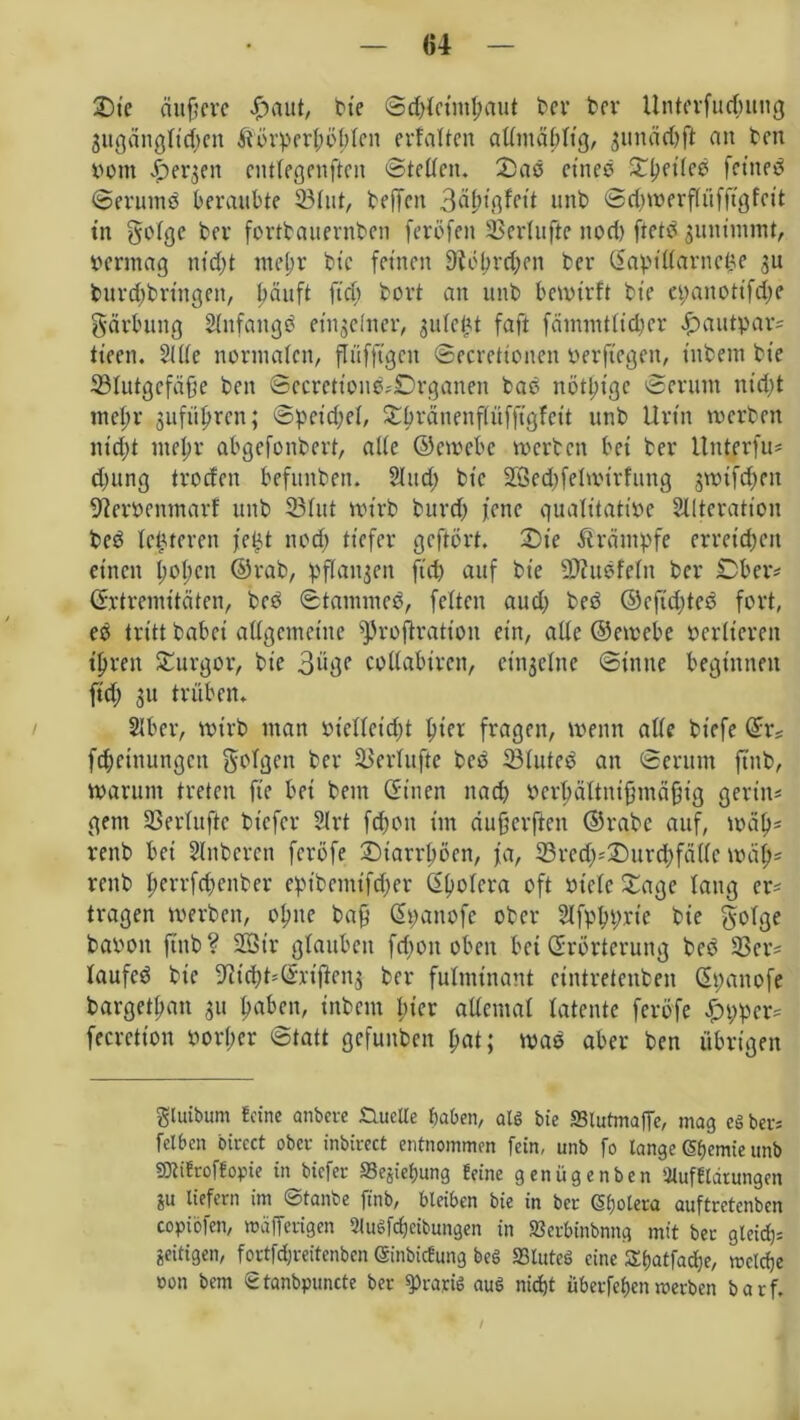 2)ie duftere f)aut, bie ©d){eintf;aut ber ber Unterfudjung 3ugäng(id;cn &‘orpert;öfden erfaßen admäftltg, gunäd^fl an beit vom ^er^en entfegenften ©tedett. 2) ad et'ned £ftei(ed fetned ©erurnd beraubte 33fut, beffen 3^tßfett unb ©djwerfiüfftgfcit tn goige ber fortbauernben feröfen SSedufie nod) ftetd guntmmt, vermag ntd;t ttteftr bie fernen 9tÖI)rd>en ber (Eaptdarnepe 3U burd;bringen, ftäuft ficb bovt an unb bewirft bte epanotifdje Färbung Slnfattgd entjdncr, gufet^t faft fammtlidfcr £>autpar= tieen. 2Ide normalen, ftüfftgen ©ecretionen perftegen, titbent bte 33Iutgefäfte ben ©ecretiond-'£)rganen bad nötljtgc ©erum nid)t meftr gitfü^rcn; ©pet'djel, Sftränenfiüfftgfett unb Urtn werben m'd)t meftr abgefonbert, alte ©ewebe werben bet ber itnterfu* djung troden befunden. Sind; btc 2Öed)feIwtrfuttg gwtfdjen Ederpentnarf unb 23htt wirb burdj jene qualitative Alteration bed festeren je£t nod) tiefer geftort. 2)te Ärämpfe erreichen einen l;oI;ctt ©rab, pflanzen ftd) auf bte dJZudfeftt ber £>ber* (Extremitäten, beb ©tammed, feiten aud) bed ©cftdjted fort, ed tritt habet allgemeine s)5rofiratton ein, alle ©ewebe verlieren tftren Turgor, bic 3i‘3f coiiabiren, einzelne (Sinne beginnen ft'd; 31t trüben* Aber, wirb matt Pietteidjt ftiet fragen, wenn ade btefe ©tv fdjehtungen folgen ber Söerlufte bed SÖluted an ©erum fttib, Warum treten fte bei betn (Sitten nad) Perftältniftmäfjig gerin= gern SSeriuftc btefer Art fd;on im dufterften ©rabc auf, wäfts renb bei Slitberen feröfe ©iarrftöen, ja, 33red)^J)urd;fädc wdp« rettb fterrfdjenber eptbentifd)er ©ftofera oft viele £agc lang er* tragen werben, ofttte baft ©panofe ober Afpftprte bie bavon ftnb? 23Str glauben fd;on oben bet (Erörterung bed 3Scr= laufcd bie ^idjt^rtften^ ber fulminant etntretenben ©pattofe bargetftan 31t ftaben, inbent pier ademai latente feröfe £pper* fecretton vorder ©tatt gefuuben bat; wad aber ben übrigen glutbum Ecine anbere Studie haben, alg bie »lutmaffe, mag cg ber« fetben bircct ober inbirect entnommen fein, unb fo lange SfKmie unb SOtiEroffopie in biefer S3ejiel)ung Ecine genügenben Aufflärungeit 8« liefern im ©tanbe finb, bleiben bie in ber (Sfjolera auftretenben copiöfett, mafferigen 2lugfdjeibungen in fflcrbinbnng mit ber gleich zeitigen, fortfdjreitenben (SinbicEung beg SSluteS eine Sbatfadje, welche oon bem Stanbpuncte ber ^raptg aug nicht überfein werben barf. /