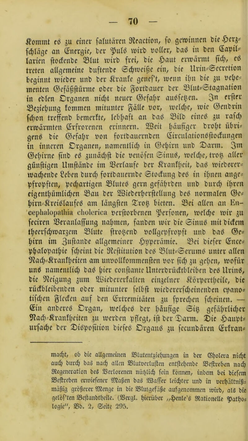 Domini ed gu einer falutären 9?eactton, fo gewinnen bie £>crg* fchläge an Energie, bei* fPuld wirb doller, bad in ben (Sapit- Iarien ftoefenbe ©lut wirb frei, bie £aut erwärmt fid;, ed treten allgemeine buftenbe ©chweifüe ein, bie Urtn=@ecretion beginnt mt'cber unb ber Äranfe getieft, wenn ihn bie gu vepe^ menten ©cfäfftürme ober bie gortbauer ber ©lute©tagnatton in eblen Organen nicht neuer ©efaftr audfetjen. 3n fl*ftfr ©egichuttg fontmen mitunter Saite oor, welche, wie ©enbrin fd;on treffenb betnerfte, lebhaft an bad ©ilb ettted gu rafet) erwärmten Erfrorenen erinnern. Seit häufiger broht übri- gen^ bie ©efahr von fortbauernben Eirculationdfiodungen in inneren Organen, namentlich in ©ehirtt unb Darm. 3w ©ehtrne ft'nb ed gunächfi bie deitöfett ©tnud, weiche, trotg alter günftigen Umftänbe im ©erlaufe ber £ranff)rit, bas wiebe-rer* wachenbe ?ebett burd; fortbauernbe ©todung beb in ihnen attge* pfropften, pechartigen ©luted gern gefährben unb burd; ihren eigentümlichen ©au ber Sieberherftellung beb normalen ©e* htrn^reidlaufed am längften £roü bieten, ©ei allen an En- cephalopathia cholerica oerftorbenen ^erfonen, welche wir gu fecirett ©eranlaffuttg nahmen, fanbeit wir bie ©inud mit bt'cfcm theerfchwargem ©lute ftrohenb vollgepfropft unb bad ©e= hirn im 3nftonbe allgemeiner .£>pperämte. ©et biefer Encc* ph>alopathie fcheint bie 9iefittution bed ©lut'©cntmd unter alten 9iad;=Äranfheiten am mtdollfotnmenften oor ftd; gu gehen, wofür und namentlich bad hier confiante Unterbrüdtbletben bed Urtnd, bie Neigung gttm St'ebererfalten etngelner ^örpertheile, bie rüdbleibeitbett ober mitunter felbft wiebererfchetnenben epano* ttfd;en Sieden auf ben Extremitäten gu fprechcn fdjettten. — Et'tt anbered Organ, weldjed ber häuftge ©Ü3 gefährlicher 9fad)4t’ranfheiten gu werben pflegt, ift ber Oarm. Oie £aupt* ttrfache ber Oibpofttion biefed Organd gu fccuitbären Erfratt' macht, ob bie allgemeinen Stutentgiehungen in bet Sfjolera nid;t aud) burd) baö nach «den 2Slutoertuftcn entftehenbe SSeftreben nach «Kcgeneration beS «Bcrtorencn nü^tid) fein fönnen, inbern bei biefem Seftreben erwiefenet SObafjctt baö SSaffet leichter unb in oevhaltni^= mäßig grbferer «Stenge in bie «Blutgefäße aufgenommen wirb, als bie gelöf ten SSeftanbtheilc. (23ergl. hierüber „fbenle’6 Stationelle «patho; logic, 58b. 2, ©eite 295.