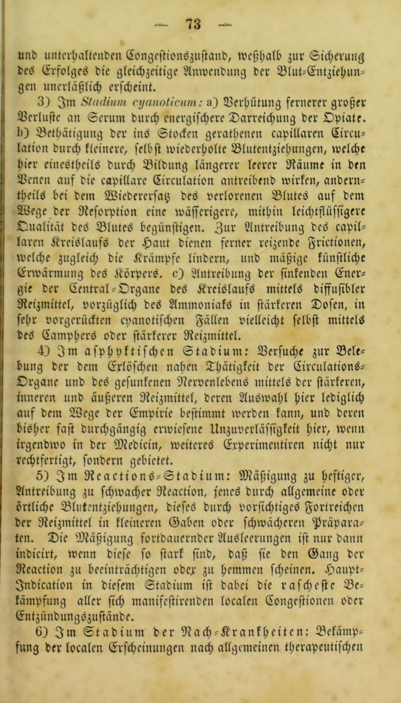uni> unterhaftenben Gtongejtiondaujtanb, wcßhaib 3111* ©idjevuug bed Grrfoigeä bie gleichseitige Slnwenbung ber EMut^Orntsifhun* | gen unerläßlich erfdjeint. 13) 3m Stadium cyanoticum: a) Verhütung fernerer großer SSerluftc an ©crum burch energtfd;ere Darreichung ber JDpt'ate. b) ©ethätigung ber ittd ©toefen geratenen capiiiaren CEircu= lation burch Heinere, feit ft wieberhoite ^ötutentgie^ungen, weiche hier einedtheild burch 33ilbung längerer leerer kannte in ben SSenen auf bie captiiare ßirculation antretbenb wt’rfen, anbern* tbeiid bei bem SBiebererfafc bed verlorenen 33iutes auf bem SBege ber ßteforption eine wäffertgere, mithin ieid;tflüfjtgere Dualität bed SBIuted begünftigen. 3ur Eintreibung beb capt> IJaren Ärcidiaufd ber f)aut bienen ferner reijenbe grictionen, welche ^itgieich bie Krämpfe Itnbern, unb mäßige fünftüchc Erwärmung beb körpere, c) Eintreibung ber ftnfenbcn (£ner* gie ber (Sentrat*£)rgane beb Äreidiaufd mittete btffuftbier Sletjmittel, vorjügiieh bed Elmmoniafd in ftärferen Dofen, in fepr »orgerüeften cpanottfd;en gäiien vielleicht felbft mitteid beb ßampherd ober ftärferer S^eignu'ttel* 4) 3m afphpftifdjen ©tabium: S3erfud;e 31er 33eie* H buitg ber bem Crrlöfdjett naben Dpätigfeit ber (Sircuiationd* Organe unb bed gefunfenen Etervcniebeud mitteid ber ftärferen, inneren unb äußeren fJtefjmittei, bereu Sludwaljf hier lebigiid; auf bem SSege ber (Smptrte beftimmt werben fanit, unb bereit bt'dher faß burchgängtg erwtefene Unjumläffigfeit hier, wenn irgendwo in ber 9)icbicin, wet'tcred Srperimcutircn nidjt nur rechtfertigt, fonbern gebietet. 5) 3 m 9ieactiond*©tabium: Mäßigung ju heftiger, Eintreibung 31t fdnvadjer ffteaetton, feitcd burch atigcmcine ober örtliche 3Miitent3tehungen, biefed burch vorßehttged Wortreichen ber Sftetjmittef in Heineren ©abeit ober fchwächereit ^räpara* ten. Die Mäßigung fortbaiternber Sludieerungen ift nur bann inbicirt, wenn biefe fo ftarf ftnb, baß ft'e ben ©ang ber SReactt'on 31t beeinträchtigen ober 31t hemmen fdjetnen. £mtpt* 3nbicatt'on in biefem ©tabium iß babei bie r afcf> c ft e S3e* fämpfung aiier ft'd; mantfefttrenben localen (Songeftionen ober Cfnt3Ünbungd3ufiänbe. 6) 3m ©tabium ber E'iach'^ranfpeiten: 33efämp* fung ber ioealen Grrfchcinungen nach aiigenteinen therapcutifchen
