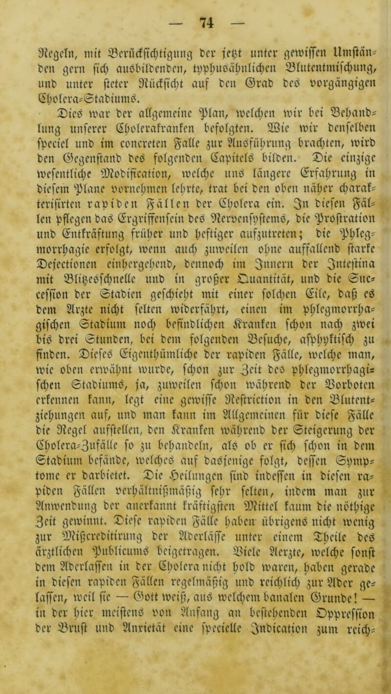 Siegeln, mit 23crücfftd)ttgung ber fei>t unter gewtffett Utnjiän- bett gern ftd) audbilbenbeit, tpphudähnltchcit Stutentmifchung, unb unter ftetcr Siürfftdtt auf beit ©rab beb Porgängtgeit ßbotera*©tabiumd. Sied war ber affgentetne fptan, welchen wir bet 23ehaitb* tititg unferer ßtmterafranfen befolgten. 2öte wir benfetben fpcciet unb tm concreten gälte 31tr Huöführung brachten, wirb beit ©egenfianb beb fotgenben (Sapitetb bitben. Sie eitrige Wefenttidje SSiobtftcation, wetche und längere Erfahrung in btefctn s]Mane vornehmen tebrtc, trat bet ben oben näher dtaraf- tertftrten raptbett galt eit ber (5t?obcra ein. 3n biefett gät* ten pflegen bad ©rgrtffenfettt bed Sierocnfpftemd, bie s)3roftratten unb ©ntfräftung früher unb heftiger aufjutreten; bie ntorrfmgie erfolgt, wenn and; 3itwcitcn otme auffattenb ftarfe Scjccttoncit ctnhergchcnb, beitnod) tm gnnertt ber Snteftina mit 23tit5ebfd)ne(tc unb tn großer Ouantität, unb bie ©ttc* ccffton ber ©tabieit gefduelpt mit einer fotdjcit ©itc, ba{j ed beut Strgte nicfjt fetten Wtberfährt, einen int phtegmorrl)a* gtfdjcti ©tabtunt ttod) bcfinbtid)en Traufen fdtott nact) swet btd brei ©tunben, bei bent fotgenben 23cfttd;e, afpttpftifd) 31t ftnben. Stcfcd ©tgeiUbümttche ber raptben gatte, wctdje man, wie oben erwähnt würbe, fd;on 3111- 3^* beo phtegmorrhagu fetten ©tabiumd, ja, 3itwci(en fdjott während ber Vorboten erfennen fann, tegt eine gcwt'jfe Sieftrictioit in ben 33Iutent« 3t'chungcn auf, unb man fann tm 2l((gemctuctt für btefe gatte bie Sieget aufftetten, ben ftrattfen währenb ber ©teigerung ber G>hotera*3ufälte fo 31t bebanbetn, atd ob er ftd) fd;cn in bent ©tabtitm befanbe, wetdted auf badjenige fotgt, beffen ©pinp* tonte er barbietet. Sic Seitungen ftnb tnbeffett in biefett ra* ptbett gatten m1;ättnifmtäfng fettr fetten, t'ttbent man 3ttr Stnwenbung ber anerfannt fräfttgftcn bittet fautn btc nötbt’ge 3cit gewinnt. Siefe rapt'bcn gatte hdbetr übrigend nidtt wenig 3ur SSiijjcrebitintng ber Slbertäffe unter einem Shcitc bed är3ttid)cn ^ublicuntd beigetragen. 23telc Steifte, wctd;e fonft bent Slbcrtaffeit in ber ßhotera nidjt hotb waren, haben gerabe in biefett raptbett gatten regeKmäfjtg unb reid;Itd; 31U’ 2lbcr ge* taffen, weit ftc — ©ott weiß, aitd wetdjem banaten ©ruttbc! — in ber hier ntcifknb Pott Anfang an bcftct)cnben Opprefftott ber 23 nt ft unb Slnrietät eine fpectelte gnbicatiott juitt rcid;=