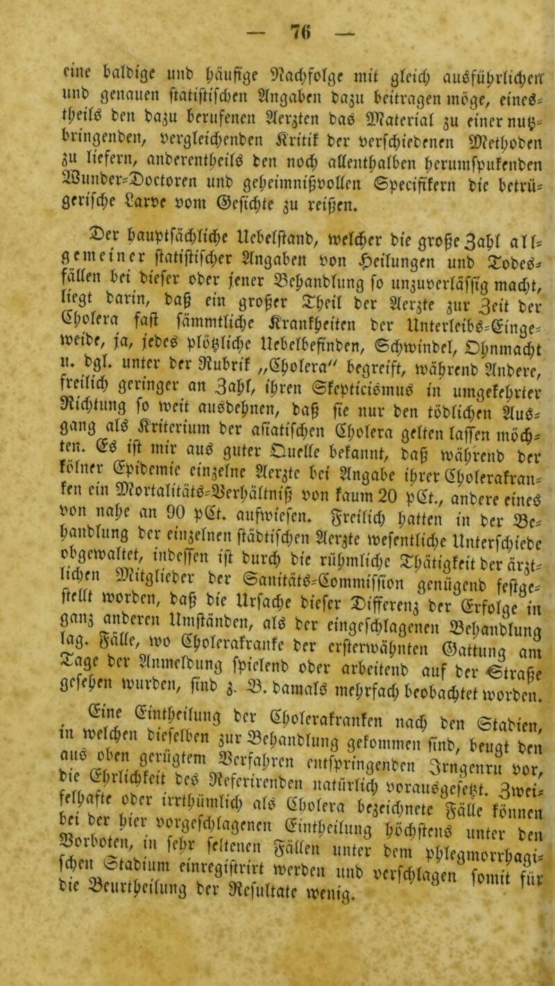 eine balbtge und ^nuftge 9?ad;folge mit gleid; ausführlichen- unb genauen ftäft’ftifdKit Angaben bajit bettvagen möge, et'ned* tl;et(ö beit ba^u berufenen Siebten bad SDfaterial ju einer nu^- bringenden, begleichenden Kritik ber berfdjiebenen üDketfoben 31t liefern, anberentbetld bett ttod; allenthalben bcriunfpufenben 2öuuber*£)octoren unb geheintnifbollen ©peciftfern bie betrüb gerifd;e l'arbe bom ©efidjte $u reifen. £>er hauptfäd;ltd)e Ucbefftanb, melier bie grofe3abl all= g e meiner ftatifh'fdjer Hingaben bott Teilungen unb £obed* faden bei biefer ober fetter 33ef>anblung fo unguberläfftg mad)t, liegt barin, tag ein groger Xfcil ber Sterte gut Seit ber Väfolera fad fämmtlid;e Äranfgeiten ber Unterleibd^inge* ibet'be, ja, febed plöt$Iid;e Uebelbeftnben, ©djwinbel, Dhnmad;t ?• un*er fcfr ^ubrif „Cholera begreift, rnäfrettb Hindere, fretltd; geringer an 3ab0 ihren ©keptietömud in umgekehrter y'itdjtitng fo meit audbefmen, baf fte nur ben töbltdfen Hlud* gang alö Kriterium ber aliatifdhen (H;olera gelten laffen tttöch* ^ mir <wd guter Duelle bekannt, baf mährend ber kölner <%bemte einzelne Siebte bei Angabe ihrer (»olerakran* fett ent üftortalitätd^erhältmf bott kaum 20 p@t., anbere etited bon nage an 90 p@t. attfmfefen. freilich hatten in ber 23c= pattblung ber einzelnen ftäbtifdjen Siebte wefentltd;c Unterfdbiebe ob gern alt et, tnbeffen ift burd; bie rühmliche Tätigkeit ber änt* r|^ffn — ctt^ltcber ber ©anitätd^ommiffton genügend feftac* ftellt worben, baf bte Urfacfe biefer Differenz ber Erfolge in ganj nn bereit Umflänben, ald ber eingefd;lagenen 53el;anblung lag. tfatte, wo Sbolcrafranfe ber erfterwähnten ©attung am -agc ber Jntnelbung fpielenb ober arbeitend auf ber ©trage gefepen Würben, find 3. 23. bamald mehrfach beobachtet worben. . @wihftlung der ^holeraf ranken nach bett (Stadien m welchen btefelben 3ttr ^Behandlung gekommen find, Uuat ),en ?!■ VrTJT™0*™ 5Bci^a^rcn nttfprtngenben 3rngcnru bor mm« M Jfcfrtfcenta, uatürf«, man««*« 3»e S?f! «» «New »qriftn* Jjälic « »« bet bei bter boigefddagenen ©tntheilung hödtftend unter ben »ortete, u frltam, mien mJ bora V L“ baa Wm <Statmm «ntegifivirt twrten lmb wW«V Z Tkt