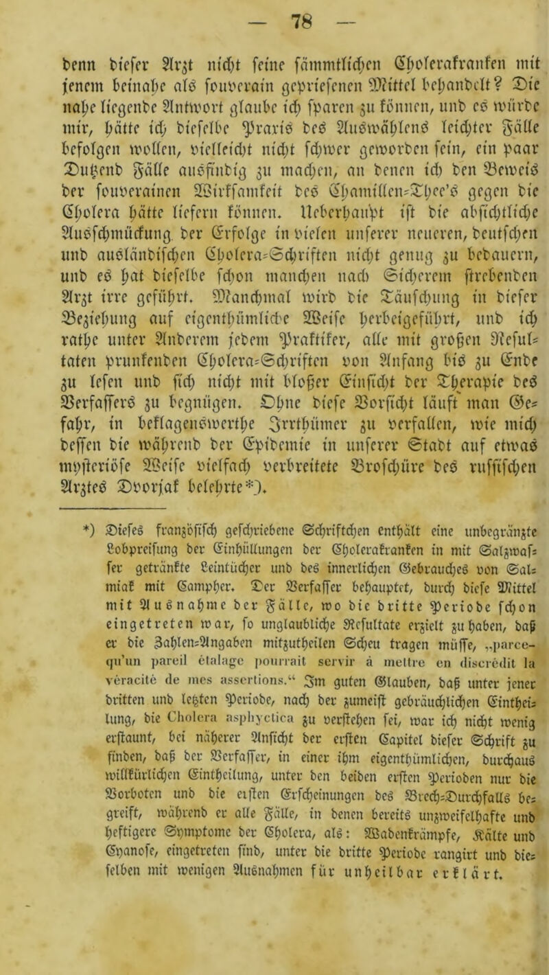 benn tiefer 5lv^t nt’djt feine fämmtltdjen ßholerafvanfen mit jenem beinahe alP fouterat’n gepriefenen Mittel bemäntelt? Die nahe liegente SIntivovt glaube id; fparen 311 fönnen, unb cP mürbe mir, hätte id) btefelbe fpvariP tcP SluPmählcnP letzter gatte befolgen motten, oiellfidd nicht ferner geroorben fein, ein paar 2)u£enb gatte auPft'nbt'g 311 machen, an benen id) ben 33emeiP ber fouoeratnen SQSirffamfeit tcP ^I)amittcn'^l;cc’d gegen bt'e (Spolera hätte liefern fönnen. llebcrhaupt ift bt'e abftd;ttid;e $luPfd;mürfung ber Erfolge in biefett uttferer neueren, beutfd;en unb auPlänbifdhen (Sholera-fSdjriften nidjt genug 3U bebauern, unb eP hat btefelbe febon manchen uad» ©t'djerem ftreBenben 2h’3t irre geführt. Manchmal nnrb bie £äufd)ung in btefer Ziehung auf ctgcnthümitche 2Beifc hevb^’gefithrt, unb id; rathe unter Hinterem febent ^)rafttfer, atte mit großen Slfeful* taten pruitfenben (£hoiera*@d;riftcn oon Anfang MP 3U (Snbc 31t Icfctt unb fid; nicht mit blofjer Grtnftdd ber Srhicrapic beP SJerfafferP 3U begnügen. Ohne bt'cfe 33orft'd)t läuft man ©e? fahr, in beflagenPmcrthe ^rrthümer 31t »erfatten, mt'e mtd; beffett bt'e mährenb ber Grpibemtc in uttferer ©tabt auf etmaP mpjfcriöfe Söet'fc m'elfad) verbreitete S3rofd;üre beP rufftfd;en SlrgteP Doorjaf belehrte*')* *) Düefes fi-ctnjcftfcf) gefdjriebene ©chriftdjen enthält eine unbcgränjte ßobpreifung ber Einhüllungen ber (5l;clerafranfen in mit ©algmafs fet getranfte ßeintücfjcr unb be! innerlichen ©ebraudje! non ©al* miaE mit (Samphcr. Der SJerfaffer behauptet, bureb biefe Mittel mit 2lu6nahmc ber gälte, wo bic britte $)criobe fdjon eingetreten mar, fo unglaubliche Stcfuttate erjielt juhaben, baß er bie 3af)len=5tngaben mitgutheilen ©djeu tragen muffe, „parce- qu’un pareil etalagc pourrait servil- ä niedre cn discrcdit la veracite de mes assertions.“ 3m guten ©lauben, baß unter jener britten unb lebten «Periobe, nad) ber jumeift gebräuchlichen Eintheü lung, bie Cholera asphyctica ju »erflehen fei, mar ich nicht menig erftaunt, bei näherer 2(nftd)t ber crflen ©apitet biefer ©dhrift ju ftnben, baß ber feerfaffer, in einer ihm eigentümlichen, burdjauö miflfürlicpen ©inthcilung, unter ben beiben erflcn sperioben nur bie Vorboten unb bie elften ©rfdjeinungen be! SSre^Ditrchfallg bes greift, mährenb er alle gälte, in benen bereit! unzweifelhafte unb heftigere ©pmptome ber (Bholera, at!: SBabcnfrämpfe, teilte unb ©panofe, eingetreten ftnb, unter bie britte speviobe rangirt unb bies felben mit menigen Ausnahmen für unheilbar er Hart.