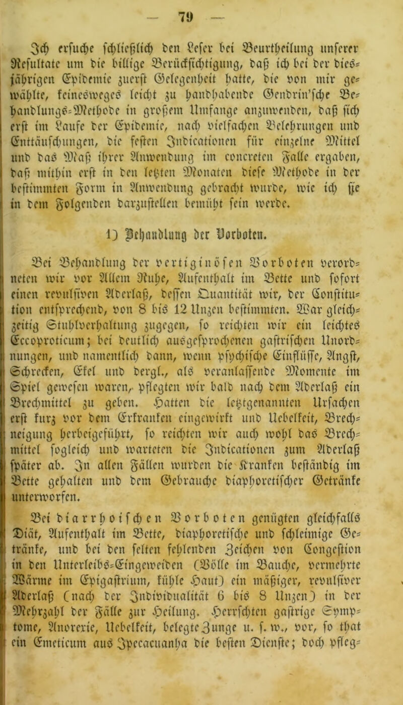 71) 3cf> crfuc^e fcf)ftefj(t'cf) ben Sefev kt S3euvt^et(urtg nuferer 9iefuftatc um bte luftige ©erücfftchtigung, bafj id) bet bei- bteß* Jährigen ©hibemie suerft ©efegenbeit kitte, bte von ntir ge* wollte, fetneßwegeß fet'djt 31t ^anbf;aient>e ©enbrin’fche 33e* banblungß=9)fethßbc in grofsetn Umfange ansumrnben, baff ft cf) evft tut Saufe bei- ©pibemie, na cf) vielfachen Belehrungen mtb Gmttäufchungen, bte feften 3nbt'cationen für einzelne Mittel itttb baß $)iaf? ihrer 2fttwenbung im concretcn 5a((c ergaben, baf? mithin erft in bett festen Monaten biefe Wetbobe in ber befitmmten gorin in 2fnwenbnng gebracht würbe, wie id) fje in bettt gofgeitben baqujleffen bemüht fein werbe, 1} PffjanMung ber Uorboten. Bei Behcutbfung ber Fertig t u ö fe n B 0 rb 0 t en oerorb* neten wir öor Slffent 9Jttpe, Sfufcnthaft tut Bette 1111b fofort einen reöuffwen Sfperlaff, beffett Quantität wir, ber ßonftitu* tioit entfprechenb, bott 8 biß 12 Unzeit befttmmten. B?ar gfetd;* jettig 0tubfberf;aItung gitgegen, fo reichten wir ein fcichteö Sccoprottcum; bei betulich auegefprochenett gaftrt'fchcn Uttorb* nungen, itttb namentlich bann, wenn pfychifche Qftitffüffe, Sfttgjf, ©chrecfen, ©fef itttb bergf., afß beranfaffenbe Btomeutc im ©pief gewcfctt waren,- pflegten wir halb nach bem 2ibcrfaf} ein Bredunütel 31t geben. Ratten bie lehtgenannteit Urfachcn erff furg bor bem ©rfrattfen etngcwtrft unb Ucbcffett, Brech* itcigung berbeigeführt, fo reichten wir auch wof)f baß Brcd;* mittet fogletd) unb warteten bie gnbtcationen 3um Ülberfaj} fpeiter ab. 3n affen gaffen würben bte Äranfett beffänbt'g im Bette gehalten unb bem ©ebraitd)c biapl)oretifd)er ©etränfe unterworfen. Bei b i a r r b 0 i f ch e n Vorboten genügten gfctdffaffß £>tat, Sfufenthaft im Bette, bt'aphc>vctifchc unb fdjlctmtgc ©e* tränte, unb bei ben feften fchfenbett 3cich(,n boit Giongcftion in ben Untcrfethß*Gnngewetben (Bbffe im Baitd;e, bermebrte 2öärme im Qrpigaffrium, fühle «ÖauO ein mäßiger, reiutlfwcr Slberfafj C nach bet- Snbwibualität 6 biß 8 UttjctO in ber Bieh^apf ber gaffe 3m- Jpetfung. £>ert-fd)tcn gaftrtge 0pntp* tome, Sfitorerie, Uebcffcit, belegte3unge it. f. w., »er, fo timt ein ©meticum auß 3beeacuanha bte beften £)ienfte; hoch pfleg-