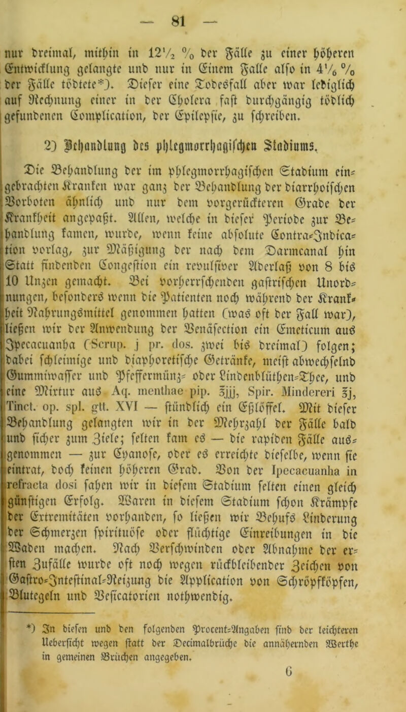 nur breimal, mithin tu 12'/2 % t>er gälte 51t einer höheren Gntwicflung gelangte unb nur in Gittern gatte alfo in 4V6 % ber gatte töbtete*). tiefer eine f£obeSfatt aber war lebtgltch auf Rechnung einer in ber Gholera faft burebgängtg töblich gefunbenen Gomplication, ber Gptlepfte, $u fd;reibcn. 2) pfljflnMuttfl bcs pi)lcgittorrl)ai]ifd)nt Stnöiums. £>ie 23ebaitblitng ber im pblegmorrhagifd;en ©tabiurn cin^ gebrachten Ärattfen war gatt; ber 23ehanbtung ber btarrhotfd;en SSorboten äbnlid) unb nur bem oorgerüefteren ©rabe ber ^ranfheit an gepaßt. Sitten, welche in biefer <pertobe jur 23e* hanbluttg fattten, würbe, wenn feine abfofute Gontra*3nbica* ttion Porlag, a«r SNäfjiguttg ber nach bem £armcanal hin Statt ftttbenbett Gongeftion ein reöulftm* Slb erlag oon 8 bt’S 10 Un^en gemacht. 23ct Porberrfchntben gaftrifchen Uttorb* nttngen, befonberS wenn bie Patienten noch währettb ber Äranf* beit Nahrungsmittel genommen hatten CwaS oft ber gatt war), liegen wir ber Sfowenbung ber SSenäfection ein Gmettcum aus 3pecacuanha CScrup. j pr. dos. jwei bis brctmaO folgen; jbabei fchleimige unb biaphoretifche ©etränfe, meift abwechfelnb ©untmtwaffer unb ^feffermüna* ober Cmbenblüthen^lwe, unb eine Nftrtur attS Aq. menthae pip. Ijjj, Spir. Minderen gj, Tinct. op. spl. gtt. XVI — ftünblich ein Gfjlöffel. ättit biefer Sebanblung gelangten wir in ber SD?ehrgahl ber gatte halb unb ftcher gum 3t'ele; feiten fam cS — bt'c raptben gatte aus* genommen — aur Gpattofe, ober eS erreichte btefclbe, wenn ft'e eintrat, bod; feinen höheren ©rab. SSon ber Ipecacuanha in refracta dosi fahen wir in biefent Stabtunt feiten einen gleich •gitnftigeit Grfolg. SQSaren in biefent Stabtunt fd;oit Krämpfe ber Grtremttäten porhanben, fo liegen wir 23cl;ufS Üinbcruttg ber ©Chinesen fptrttuöfe ober fluchtige Ginreibungen in bie SSabett machen. Nad; 23erfd;wt'nben ober Abnahme ber er= ften 3ufätte würbe oft noch ttegett riicfbletbenber 3ctd;cn 001t j ©aßro^ntefHnal^Net'aung bie Slppltcation yon ©djröpfföpfen, | Blutegeln unb 23eficatortcn notl;wcnbig. *) 3n btefen «nb ben fotgenben $>rocent;2lngaben ftnb ber tcicfjteten Ueberjtcf)t wegen ftatt ber 3becimatbrüd)c bie annähernben 2Bertf)e in gemeinen Sriichen angegeben. G