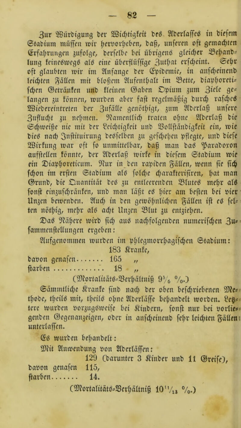 3ur 2Bürbt'gung ber %&id}tigfeit beS 2lberlajTeS tu btefern ©tabtum muffen mir hrrvorbebcn, baff, unfeven oft gemachten Erfahrungen gufolge, berfclbe bet übrigens gleicher ^ehanb; tutig fet'neSmegS als eine überflüfftge 3uthat erfcf)eint, ©ehr oft glaubten mir tut Slnfattge ber Ep ib ernte, tu anfchetnenb leichten fällen mit blofteitt Slufenthalt im 23ette, btaphorett'; fchnt ©eträitfen unb ffetnen ©aben Opium sunt 3rcle ge; langen 31t fbttnen, mürben aber faft regeltnä§tg burch rafcheS Sßiebereintreten ber 3ufätte genötigt, 311m Slberlafj uttfere 3uflucht 31t nehmen. Namentlich traten ohne 2lberlafj bte ©chmeifte nie mit ber Ccicptigfeit unb 23ollftänbtgfeit ein, wie bt'eS nach SnfHtuirung beSfclben 311 gef^epen pflegte, unb bt'efe üßtrfung mar oft fo unmittelbar, ba§ man baS ^'araboron aufftellen fönnte, ber Slberlaf’ mirfe in bt'efem ©tabiutn mt’e ein Ot'aphorettcunt. Nur in beit rapt'bett gälten, wenn ft'e ftch fchon im erften ©tabiutn als folche charafterifirett, pat man ©rttnb, bie Duantttät beS 3U entleerenbcn 23luteS mehr als fottfi etn3ufchränfen, unb man läftt eS hier am beftctt bei ot'er Un3en bemeitbeit. 5lud> in bett gemölmlt'chen gälten tfi eS fei; ten nothig, mehr als acht llttsen 23lut 31t cntgieljen. £>aS Nähere mt'rb fiel; aus ttachfolgenben itumert'fchen 3u# fammenftellungen ergeben: Slitfgenomnten mürben im pblegmorrhagtfchen ©tabiutn: 183 Traufe, baoott gettafett 165 „ flarben 18 „ CNfortalitätS;33erhältni9 95/6 %.) ©ämmtlichc Traufe ft'ttb nach ber oben betriebenen 9Ne; thobe, theilS mit, tpcilS ohne Slberläffe behanbelt morbett. Se$; tere mürben oorsttgSmcife bei ^inbertt, fottft nur bei oorlte; geitbett ©egenanaetgen, ober in anfeheittenb fehr leichten gälten untertaffen. ES mürben behanbelt: N?it Slnmettbttng oon Slberläffen: 129 (barunter 3 Ätttber unb 11 ©reife), bavon gettafen 115, ftarben 14. (N?ortalitätS;S3erhältnijj 10'V1J %.)