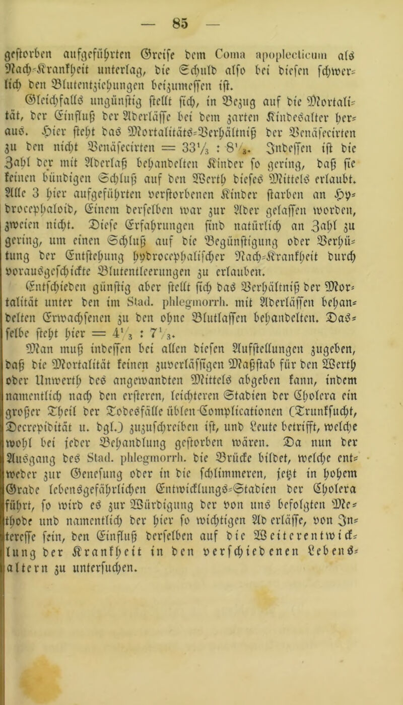 geftorben aufgcfübrteit ©reife betn Coma apopleclieum atb 9?ad)$tranfbeit unterlag, bte ©d)ulb atfo bet tiefen fd)trer- lief) beit iöfittcnt^ic^itngen bet^utncffeit ifh ©tetdjfaltb ungünjKg ftclft fiel), t'n 33e$ug auf bte Mortati- tat, ber ©tnfluff ber Slbertäffc bei bem garten Jfinbebatter b<m* aub. £>ier ftebt bab 5D?ortaXitätö=33erpättni9 ber SBenäfecirten 31t beit nt'cf;t SBcnäfectrten = 337s : 8V 3nbeffen ift bte 3abf ber mit ?tbcrtaff bebanbetteit ilittber fo gering, baff fic feinen bütibtgcn <3d;tuff auf beit 2Bertb bt’cfeb Mitteid ertaubt» 2111c 3 l)tcr aufgefübrten yerftorbenen Ät’nber ftarbeit an £9* brocepbaloib, ©tnent berfetben mar 3ur SIber getaffeit morbett, 3mctcn nicht. 2)iefe (Erfahrungen ftttb natürlich an 3rtbl 31t gering, unt einen <3d;titff auf bte 'öegünftigung ober 23er(;ü* tung ber ©ntftebung bybroeebbatifeber ^acb^ranfbeit bureb yoraubgefdtiefte Slutentteernngen 3U ertauben. ©ntfebteben giinftig aber ftcttt fid) bab 23erbältniff ber Mor- talität unter beit int Stad, phlegmorrh. mit Slbertäffeit beban* betten ©rmaebfenen 311 ben obitc 33(uttaffeit bebaitbclten. 2)ad* fetbe ftebt t?icr = 4l 3 : 7 Vs* Man muff iitbeffen bei alten btefen Stuffteftungeit 3ttgeben, baff bte Mortalität feinen 3uyerläfftgen Ma§ftab für bat Söertb ober Unmertb beb angevoanbten Mittctd abgeben fattn, inbent namentlich nad; ben elfteren, leichteren ©tabien ber ©botcra ein groffer TfytiX ber £cbcbfä(tc übten-©ompttcattonen (Sruttffucbt, 2)ecre!pibttät u. bgt.) 3ugufd;reiben tft, utib l-eutc betrifft, metdje mot;t bet feber ©cbanbtuitg gcftorbeit mären. X)a nun ber Slitbgang beb Stad, phlegmorrh. bte 33rüdc bitbet, metd;e ent* meber gnr ©encfuitg ober in bte febtimnteren, feilt in b»bcm ©reibe tcbcnbgefäbrftd)en ©ntmicftungb-Stabten ber ©bolera führt, fo mirb eb 3ur Sßürbigttng ber yott ttttb befotgten Me? thobe ttttb namentlich ber htev fo mistigen 2tb erläffe, yon 3n* tcreffe fein, ben ©tnfluff berfetben auf bte 2Ö eitcrentmi cf* tung ber Äranflfett in beit yerfdjieb encit hebend* altern 3U unterfud;en.