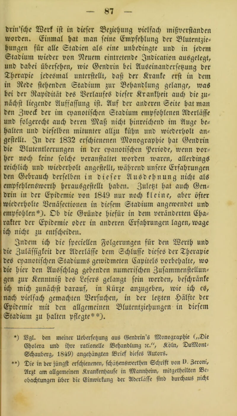 brin’fcpe SGerf ift in tiefer 23e$iepuug bt'clfad; mtffrerflanben Worten. (Einmal pat man feine (Empfehlung ber SBIutentjte* bungett für ade Statten alt eine unbebtngte nnt tn j'ebcm Statium wteber ton feuern eintretenbe 3nbication aufgelegt, unt tatet überfepett, wie ©entrtn bei Sluäeinanberfepung ter Stperapic fcbeömal unterteilt, baft ter ßraitfe erft ttt teilt tn 9tebe ftepenben Statium jur 33epanblung gelange, waö bet ter tlapibttät beö Verlaufes tiefer Äranfpeit and) tie 311? näd;ft It'egenbe Sluffaffung ift. 2Iuf ter anteren Seite pat man ten 3med ter im epanotifepen Statium empfohlenen 21berläffe unt folgerecht auch bereit Map tttd;t pt'nretcpenb int eilige be? halten unt btefelbeit mitunter ati^it füpn unt wicberpolt an? gefteUt. 3n ter 1832 erfcbt'encnen Monographie pat ©entrtn tie SMutentleerungen in ter epanotifepen geriete, wenn ror? per noep feine fo!d;e teranftaltet worben waren, allerbt'ngö reiepitep unt Wteberpolt angeftellt, wäprent ttnfere (Erfahrungen ten ©ebrauep terfelben in tiefer Sluebepuung nicht alö empfeplenöwcrtp perauögeftellt paben. 3ule£t pat and) ©en? tritt in ter (Eptbemie ton 1849 nur noep fl eine, aber öfter wietcrpolte SSenäfectionen in tiefem Statium angewentet unt entpfoplen*). Ob tie ©rünte piefür tn bent oeränterten (Epa? rafter ter (Ept'berate ober in anteren (Erfahrungen lagen, wage ich nicht gu entftpeibett. 3nbetn ich tie fpectellen Folgerungen für ten SQSertp unt tie 3uläfft'gfcit ter Slterläffe bem Sdjluffe tiefes ter £perapie beö epanotifepen Statiumö gewitmeten (Eapttelö torbepalte, wo tie hier ten 21uöfd;lag gebeuten numertfepen 3ufamntenfiellun? gen 3111* Äenntntfj tes Seferö gelangt fein werten, bcfdjränfe td; mich 3unäd;ft tarauf, tn Äiirge atgugeben, wie ich eö, nach vielfach gemadjten SJerfucpen, tn ter letjten Hälfte ter (Epibemte mit ten allgemeinen 331utcnt^iepungen in tiefem Statium 3U palten pflegte**). *) 23gl. ben meinet: Ueberfepung aus ©enbrin’6 Sttonograppie („®ie Spolera unb tpre rationelle S3epanblung tc., Äöln, DuSOtont- ©epauberg, 1849) angepängten SSrief biefeö 2lutor3. **) Die in ber jüngfl erfepienenen, fcpapenSrcertpen ©eprift oon l> 3eronf, 2(rjt am allgemeinen ÄranEenpaufe in Sflannpeim, mitgetpciltcn S3c= obaeptungen über bie (SinttmEung ber Slberläfie finb buvdpauS niept