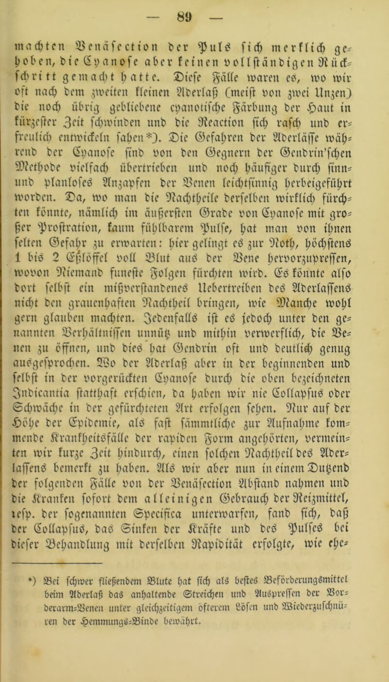 malten 23enäfection ber ‘‘Pttld fid; merftid; ge* hoben, bie ßpanofe aber feinen 0 o 11 ft a n b i g e n 9i ü cf* fdu- i 11 gent ad; t hatte. £)t'efe gatte waren co, wo wir oft nad) betn ^wetten ftetnen 2lbertaft (meift oott jwei llnjen) bte nod) übrig gebliebene ct;anottfd;e gärbung ber £aut in fiirgcfler 3eit fdjwtnben unb bte 9?eaction fid; rafd; unb er* freidid) entwidetn faben*J. £>tc ©efahrett ber Slbertäffe wähs rcitb ber Qtpanofe ftnb oott ben ©egnern ber @cnbrtn’fd;en $?etbobe btclfad; übertrieben unb nod; häufiger burd; finit* unb plantofed Stnjapfen ber Seiten teid;tftnnig berbetgefübrt worben. £a, wo man bte ^ad;tbeile berfelben wirf(id) fürd;* ten föitntc, nätniid; im äufjerften ©rabc pon <2panofc mit gro* fter s])roftration, faitm fühlbarem ^3utfe, bat man von ihnen fetten ©efabr 31t erwarten: |>i'er gelingt cö gut* 9cotf>, fwd;ftend 1 btd 2 Grftlöffet oott 23lut and ber SSene pfboor^upreffen, wovon 9itemanb funefte golgett fürchten wirb. (üfd fönntc atfo bort felbft ein mifjvcrftanbened llebertretbcn bed Slbertaffcnd nicht beit grauenhaften 9iad;thetl bringen, wie 3D?and;e wobt gern gtauben mad;ten. 3ebenfattd ift ed jebod; unter ben ge* nannten 93er^dttniffen uttnüi* unb mithin verwcrfltd;, bte 2$e* neu 31t öffnen, unb bt'ed bat ©enbritt oft unb beuttid; genug audgefproeften. 2öo ber Stbertaf} aber in ber beginnenben unb fetbft in ber oorgerüeften (Spattofe bureb bte oben bc3eid;neten Snbicantta ftatttjaft erfdnen, ba haben wir nie ßollapfud ober Sd;wad;c in ber gefürd;teten 2lrt erfotgen fepen. 9iur auf ber £)öhe ber Grpibemie, atd faft fämmtfid;e 3111* 2tufna(;mc fotn* menbe Äranfhcitdfätte ber raptbett gorm angc(;örtcn, oermein* ten wir furge 3ctt htaburd;, einen fotd;en 9?ad;thctl bed 2lber* laffend bemerft 31t haben. Sltd wir aber nun in einem 2)u£enb ber fotgenbeu gatte twit ber SSendfection Slbftanb nahmen unb bie Äranfen fofort bem alleinigen ©ebraud; ber S^mittet, tefp. ber fogenannten ©peetftea unterwarfen, fanb ftch, baf} ber Qiottapfitd, bad Stufen ber Jträfte unb bed spulfed bei btefer 33ehanblung mit berfelben 9iapibität erfolgte, wie ehe* *) 33ei fcfjwer ftiefjenbem S3tute ^at ftrf) al3 bcfteS 33eförberung$mittcl beim Qlbertafj ba3 anfjattenbe Streichen unb 9(u6pre|Tcn bei- S3or= berarmsSöenett unter gleichzeitigem öfterem ßöfen unb 2Bicbergitfcf;nü= ren ber £emmung$=23tnbe bemabrt.