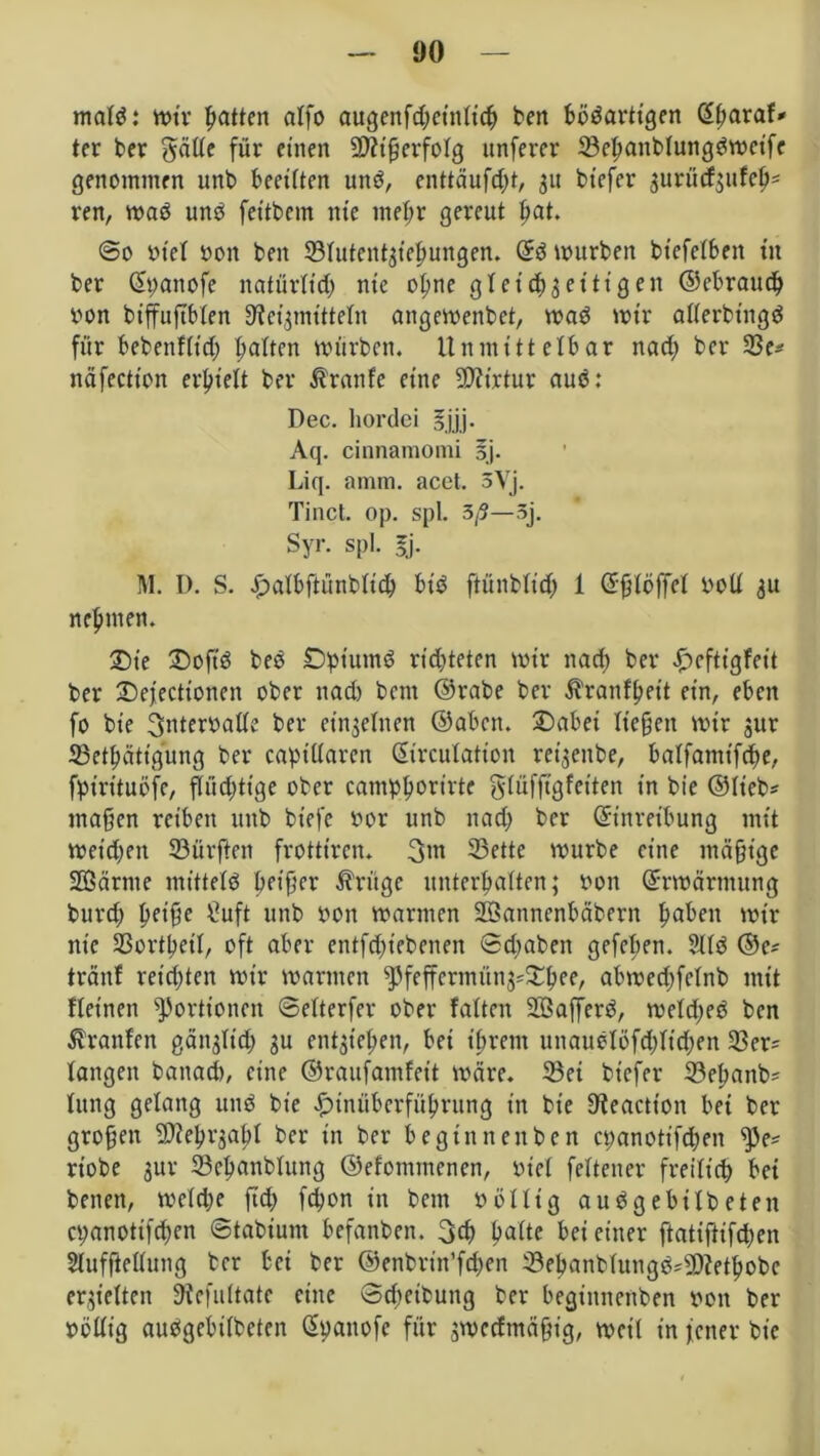 matS: mir Ratten alfo augenfd;etnticb beit bösartigen Eharaf? ter ber gätte für einen 2)?ißerfotg unferer tBehanbtungSmeifc genommen unb beeilten unS, enttäufc^t, 31t btefer gurücfgufcO- ren, maS uns fettbem nie meßr gereut bat. @0 stet 001t beit 23tutent3tehungen. ES mürben btefelbeit tit ber (Spanofe natürtid; nie oßne gl et cf) 3 et’ ti gen ©ebraueb von biffuftbten Heilmitteln angemenbet, maS mir atterbingS für bebenfttd) batten mürben. Unmittelbar narf> ber 23e? näfectt'on erhielt ber Traufe eine 5D?irtur aus: Dec. liordci 5 jjj. Aq. cinnamomi sj. Liq. amm. acet. 3Vj. Tinct. op. spl. 3/5—3j. Syr. spl. 5j. M. D. S. Jpatbftünbticb bt'S ftünbtid; 1 Eßtößet bolt 31t nehmen. Sie £)oft'S beS Datums ridjteten mir ltad; ber £cftigfeit ber Defecttoncn ober nad) bent ©rabe ber ^ranfheit ein, eben fo bt'e ^nteroatte ber einjetnen ©abnt. £)abet ließen mir 31m tBetbätigung ber capittaren Eircutatioit ret^eitbe, batfantifebe, fpmtuöfe, ßiid;tige ober cantpborirte |$tüfftgfeiten in bie ©lieb? maßen reiben unb biefe oor unb nad; ber Einreibung mit meid;eit dürften frotttren. 23ettc mürbe eine mäßige Sßärnte mittels b?ißer Ärügc unterbauen; 0011 Ermärtttung burd; pfiffe £uft unb 001t marinen SÖannenbäbern haben mir nie 23orthett, oft aber entfd;iebenen ©d;aben gefeben. 2US ©e? tränt reichten mir marinen ^feffcrmüti3?£bee, abmedtfetnb mit fteinen Portionen ©etterfer ober falten SöafferS, metd;eS bcn Äranfen gät^tid; 3U ent3tehen, bei ibretn unaustöfddidjen 23er? taugen banad), eine ©raufamfeit märe. 23ei bt’efer 23epaitb? lung gelang uns bie #inüberfübrung in bie ^eaetton bei ber großen SJiehrjabt ber in ber begtnnenben cpanotifd;eit 25e? rtobe 3ur 23epanbtung ©efomntenen, oict fettener freiticb bet beiten, metdte ßd; fd)t>n in beut oölltg auSgebitbeten epanottfeben ©tabiutit befanben. 3$ hatte bei einer ftatiftifdjen Stufßettung ber bei ber ©enbrin’fdjen 33ebanbtungS?9)fetbobc erhielten Hcfultate eine ©cpcibuitg ber begiitnenben sott ber »öttig auSgebitbeten Epanofc für smeeftnäßig, mcit in fetter bie