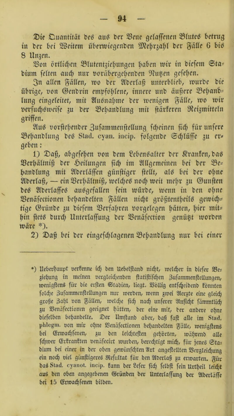 35t> Duantttät beö aud ber ©cne getajfenen ©tuteö betrug in ber bet Settern überwtegenben Qflefn^atjt ber gatte G btb 8 Unsen. ©ott örttidjen ©tutentsietjungen Ijaben wir tn bt'efem @ta* btum fetten aud) nur oortibergefenben -Jhtfcen gefeiten. 3n alten gatten, wo ber Stbertafj unterblieb, würbe bt'e übrige, von ©enbrt'n empfohlene, innere unb duftere ©epanb* tung eingetet'tet, mit 2Iuenat;me ber wenigen gatte, wo wir oerfudjowcife 311 ber ©etwnbtung mit ftärferen Gleitmitteln griffen. ?lud oorftetjenber 3ufammenftettung fcf>et'nen ftdj für unfere 23etjanbtung bee Stad. cyan. incip. fotgcitbe @d;tüffe 3U er* geben: 1) 2)a{j, abgefetjen 001t beut Sebenbatter ber Traufen, bab ©erhättnifj ber Leitungen fid> im 2t (tg cm einen bei ber ©e* ftanblung mit Slberläffen günfttger ftettt, atb bei ber ohne Slbertafj, — ein ©erhättnifj, wetd;eb noch weit mehr 31t ©unften beb Slbertaffeb aubgefatten fein würbe, wenn in bcn ohne ©enäfectionen betjanbetten gatten nicht gröfjtentheitö gewid;= tige ©rünbe 31t bt'efem ©erfahren öorgelegen hätten, ttier mit* bin ftctb burd) Untertaffung ber ©enäfection genügt worben wäre *). 2) Dafj bei ber eingefdttagenen ©eljanbtung nur bei einer *) Ueberhaupt oerfenne idj ben Uebetftanb nicht, welcher tn biefer 23e; Siebung in meinen pergleidjenben flatiftifchert 3ufammenftcllungen, wenigftenS für bie erften ©tabien, liegt. SSbllig entfeheibenb fonnten foldje 3ufammenjMungen nur werben, wenn jwei 2ler$te eine gleid) grope 3ahl »on Sälien, weldje [ich nach unferer 2lnftd)t fammtlich ju SSenafectionen geeignet hätten, ber eine mit, ber anbere ohne biefetben behanbelte. ®er Umftanb aber, bap faft atle im Stad, phlegm. oon mir ohne 23enafcctionen behanbetten gciUe, wenigftenS bei Srwachfenen, *u ben leidjteften gehörten, währenb alle fchwer (SrfranSten »enäfecirt würben, berechtigt mich, für jenes @ta= bium bei einer in ber oben gewünfd)ten ’ilrt angeftellten 93ergleicf)ung ein noch oiel günfligereö 3tefultat für ben ülberlap ju erwarten. §ür ba§ Stad, cyanot. incip. fann ber Sefer ftd? felbft fein Urtheil leicht aus ben oben angegebenen ©rünbett ber Unterlaffung bet Ülberlaffe bei 15 (Srwachfenen bilben.