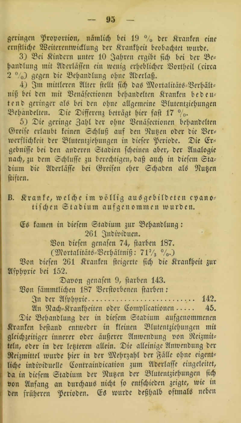 1)5 geringen Proportion, ncimltd) kt 19 % kr Atranfen eine ernftlid;e 28eiterentwtcflung ber Ärantyeit beobachtet würbe. 33 2?et $inbent unter 10 Sauren ergibt fid; bet ber 23e* tjanblung mit Slberläffett ein wenig erbeb(id)er SSorthett (circa 2 %3 gegen bie 33el;anblung ol;nc 2lberla§. 43 3m mittleren Filter ftetit ftcf> bad 3)iortalttätd*23erljält= nt ff bei ben mit SSenäfectionen bebanbelten Traufen beben* tenb geringer alb bet ben oI;tte allgemeine SBfutcntsietyungen ©efjänbclten. 23t'e Dtfferenj beträgt hier faft 17 %. 53 £>te geringe 3al;l ber ohne 23enäfectioncn bebanbelten ©reife erlaubt feinen ©d)lufj auf ben 91ut3en ober bie 23er* werflid;feit ber lölutcntjiebungen in bt’efer Pertobe. Dte ©r* gebniffe bei ben anberett ©tabieit fcktneit aber, ber Slnalogte ttad), 31t bem @d)Iuffe 31t berechtigen, baff and; in biefent ©ta* biitttt bie Slberläffe bei ©reifen eher ©traben alb 9?utjcn ftiften. B. Traufe, weld;e im oöllt'g audgebtlbeten cyano* tifeben ©tabtum aufgenommen würben. ©d famett in btefent ©tabtum 3ur 23ef»anblung: 2G1 3nbwibuen. 23ott bt'efen genafen 74, ftarben 187. (9Wortalitätb*$erljältntff: 712/3 %.3 23on bt'efen 2G1 Atranfen ftetgerte ftd; bie Äranfljett 3ur Slfpbyrie bei 152. 23abon genafen 9, ftarben 143. 23on fämmtltd)en 187 SBerftorbenen ftarben: 3n ber Slfpfjyrte • 142. Sin 9iad;*Äranfkt'ten ober ©otnplicattonen 45. 2)te 23ebanblung ber in btefem ©tabtum aufgenommenen I Äranfett beftanb entweber in fletnen ©lutentstefjungen mit gleichseitiger innerer ober äußerer Slnwenbung non SRet'smit* teln, ober in ber letzteren allein. X)te alleinige Slnwenbung ber ^tet'smtttel würbe Ijier in ber WRepvjapt ber gällc ol;ne eigent* lt'd;e inbiötbuelle ©ontratnbication sum Slberlaffe eingeleitet, ba in btefem ©tabtum ber Butten ber Sölutentstefwttgen ftd; #on Anfang an bunfcaud nid;t fo entfliehen setgte, wie in ben früheren Pertoben. ©d würbe beftyalb oftntald neben