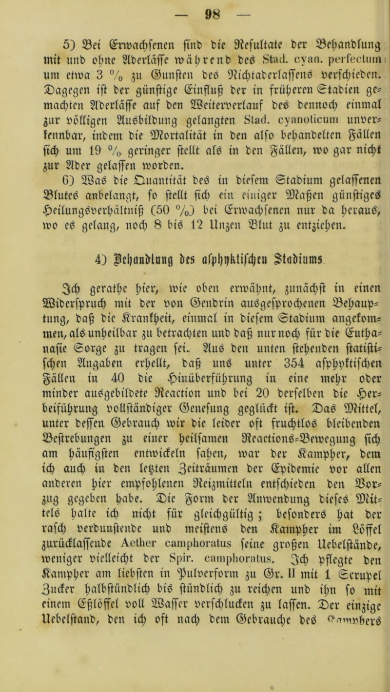 5) 23ei @nMd)fenen ftnb bte 9fefultate ber ©etjanblung trn’t unb ohne Slberläffe währettb bed Stad. cyan. perfeclumi um etwa 3 % 3U ©unften beb Sfttddaterlaffenb t>erfd;tebcn. dagegen tft ber günftt’ge Sütflufj ber tn früheren Statten ge? malten 2lbcrläffe auf ben 28eiteroer(auf beb bennod) einmal $ur bölltgen Slitbbtlbitng gelangten Stad, cyanolicum linder? fennbar, tnbem bte Mortalität in ben alfo bemäntelten fallen fid> um 19 % geringer ftellt als in ben fällen, wo gar nid)t 3ur Slber gelaffen worben. 6) 2öab bte Ouantität bed tn tiefem Stabium gelaffenen 23luted anbelangt, fo ftellt ft'd) ein einiger Mafien gtinftiged Jyetlungdoerbältntf! (50 %) bet Srwad;fencn nur ba l;craud, wo cd gelang, noci; 8 bib 12 Unjen 23lut 3U ent^ie^cn. 4} Pcl)iinMuitg bes afpijijKtifdjeu ^tubiums 3df geraffte hier, wie oben erwähnt, 3itnäd)ft in einen 2öiberfprucf) mit ber oon ©enbriti audgefprodtetten 23el>aup? tttng, baff bte ^ranf^ett, einmal in tiefem Stabium angefom? tuen, alb unheilbar 31t betrad)ten uub tag nttrnod) für bte Sutfta? nafte Sorge 31t tragen fei. 2lub beit unten fte^enben ftatifti? fd;en Angaben erhellt, ba§ und unter 354 afpfn;ftifd)ett gälten itt 40 bte ^tuüberfülwung tn eine mel?r ober mt'ttber audgebilbete Dieactt'on unb bei 20 berfelbett bie £>er? beifitlwung iwllftänbtger ©cnefuitg gegliicft tft» 33ad Mittet, unter beffen ©ebraud; wir bie leiber oft fruchtlod bleibenden 23cftrebungen 31t einer hcilfamen 9ieactiond?23ewegung ftdy am ^rtiiftöfien entwideln fallen, war ber ßamplyer, betn ich and) in beit lebten 3?tträumcn ber Spibemie oor allen anberen ftter empfohlenen Oteigmitteln entfdyiebcn ben 23er? 3ttg gegeben habe. £>ie gönn ber Slnwenbung bt'efeö Mit? tele halte id) nid)t für gleichgültig; befonberb hat her rafd) oerbunftenbe unb meifiend ben ßamplwr ün Toffel 3urüdlaffcnbe Aelher camphoratus feine großen Uebetftänbe, weniger bielleicht ber Spir. camphoratus. 3d> pflegte bett Äampher am liebften in s]3uloerform 31t ©r. II mit 1 Scrupel 3uder l;albftünblid) bid ftünblt’d) 3U reidjen unb tl;n fo mit einem Sfjlöffel voll 233affcr berfd)lurfen 3U laffen. £>cr einzige Uebclftanb, ben id; oft nady betn ©cbraudje bed ^mbtierd