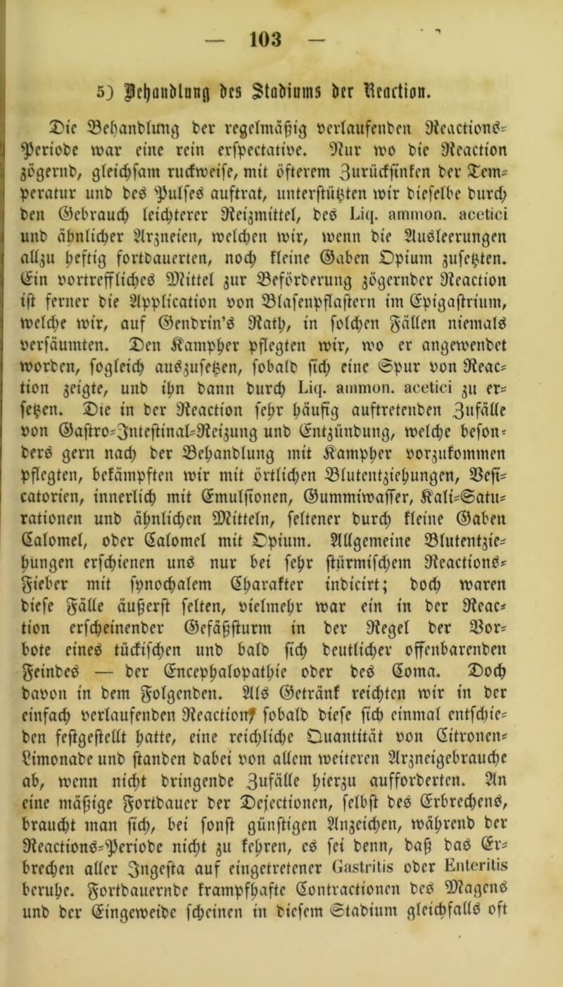 5) Pcljuitblnnfl tics ätafcinms bet tlcnction. Die 33ehanblintg ber regelmäßig rerlaufenben bWeactien«?' ^Jertobe mar eine rein erfpectattoe. Slur mo bic Üicactton gögentb, gletdjfatn rutfmeife, mit öfterem 3urücfftnfen ber Steine peratur unb bed s])ulfeö auftrat, unterfh'ifcten mir bxcfelbe burd) ben ©ebraud) leichterer Steigmittel, beb Liq. ammon. acetici uitb ähnlicher Argneten, melden mir, menn bie Ausleerungen allgu ßeftig fortbauerten, nod; fleiite ©aben Opium gufefcten. ©in rortrefflid)ed Mittel gur ©eforberung gögernber Sleactioit ift ferner bte Application oon Sölafenpflaftcrn im ©ptgaßriunt, mclcbe mir, auf ©enbrin’d Statt), in folgen fällen nt'emald perfäumten. Den ^ampßer pflegten mir, mo er angemenbet morben, fogleid) audgufe£en, fobaib ft'd; eine ©pur Pon Steac* tion geigte, unb ißn bann burd) Liq. ammon. acetici gu er= fe^en. Die in ber Steactton feßr bäuftg auftretenben pon ©aftrO'3tdeftinaL91etguitg unb ©ntgünbung, melche befolg berd gern nach ber SBepanblung mit Ä'ampper oorgufommen pflegten, befämpfteit mir mit örtlichen 33lutentgiehungen, 33cft= catorien, innerlich mit ©mulftonen, ©ummtmafFer, $alt*@atu* rationen unb ähnlichen Mitteln, feltener burd) fleiite ©aben ©alomel, ober ©alomel mit Opium. Allgemeine Slutentgie- hungen erfchienen unb nur bei feßr ftürmifd)ein Steacttonö* Sieber mit fpnochalem ©harafter inbicirt; hoch mareit tiefe gälle äußerft feiten, Ptelmeßr mar ein in ber Stcac* tion erfd)einenber ©efäßftunn in ber Siegel ber $or* bote etned tuefifeßen unb halb ftd) deutlicher offenbarenben geinbed — ber ©ncepßalopathie ober bed ©oma. Doch baroti in bem folgenden. Aid ©etränf reid)tcn mir in ber einfach rerlaufenben Steactton? fobaib btefe ftd) einmal entfdjie' ben feftgeßellt hatte, eine rct'd)ltd)c Ouantttät Pon ©itronen* ?imonabe unb ftanben babei pon allein meitcrcn Argneigcbraudie ab, trenn nid)t bringende 3ufäüe Iqergu Geforderten. An eine mäßige gortbauer ber Dejecttcnen, felbft bed ©rbrcd)end, braucht man ft'd), bei fonft günftigen Angeichen, mährenb ber Steactiond=s3)eriobe nicht gu lehren, cd fei beim, baß bad ©r* bredjen aller 3ngefta auf eingetretener Gastritis ober Enteritis beruße, gortbauernbe frampfbaftc ©ontractionen bed klagend unb ber ©ingemeibc feheinen in tiefem ©tabium gleicbfalld oft