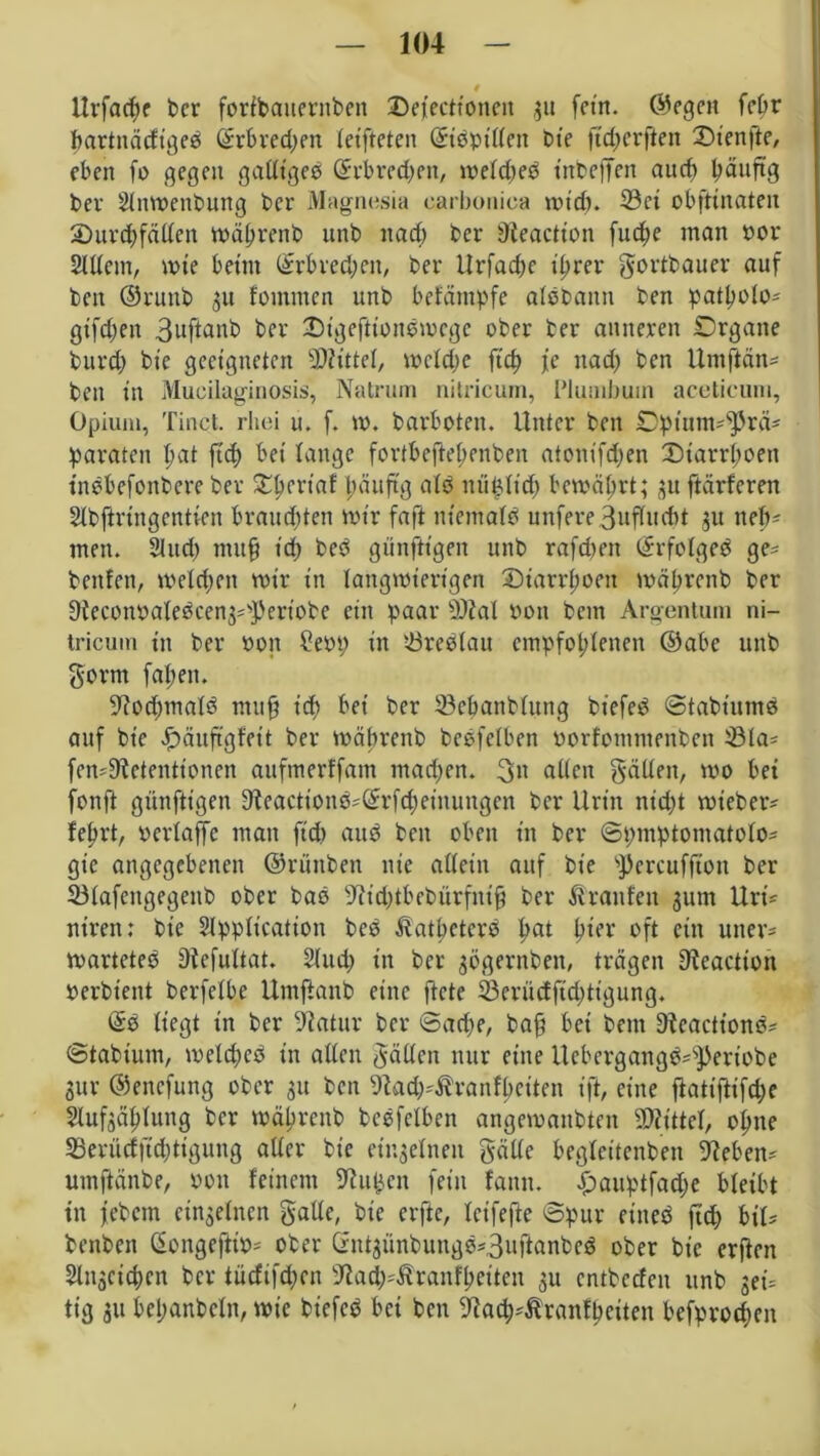 llrfacfyf bcr foribanerttben Defecttonen 31t fein, ©egen febr bartnätfigeb Gnrbvedjen let'ftcten ©tbpttten bte ftd;erflen 2)ien|te, eben fo gegen gatttgeb (Erbrechen, toeld;eb tnbeffen auch häufig ber Slntpenbung bcr Magnesia earboniea und). 33ci obftinaten 3)urd)fätten tpäljrenb unb nad) ber Oieactton fucfye man por Sittern, wie beim Grrbred;en, ber Urfacpe ihrer gortbauer auf beit ©runb 31t fontmen unb befäntpfe albbattn ben patholo* gifdjen Buf^^b bcr Dtgeftionbtocge ober ber anneren Drgatte burd; bte geeigneten Mittel, tocldje ftch je nad; ben Untftän* ben in Mucilaginosis, Natrum nitricum, I’lutnbuin acetieum, Opium, Tinct. rhei u. f. to. barboten. Unter ben Dpium^rä* paraten f>at ftd) bei lange fortbeftel;enben atonifd)en X)iarrl;oen inbbefottbere ber Sttjertaf päitftg alb itü^ltd) bewährt; 31t ftärferen Slbftriitgentien brandeten mir faft niemalb unfere 3ufludtt 31t neb* men. Sind; mufj t'd; beb günftt'gen unb rafdn’tt (Erfolgeb ge* beulen, welchen mir in langwierigen Diarrhoen mäbrcnb ber 9iecottPalebcen3=3sa’iobe ein paar 0)ial von bcttt Argentum ni- tricum in ber Pott ?epp in töreblau empfohlenen ©abe unb gönn fallen. Oiod;malb mu§ t'df> bei ber ©cbanbluttg biefeb ©tabiuntb auf bt'c £>äuftgfeit ber wäbrenb bebfelben Porfotnntenbcn ^öla- fcmOictentioncn aufmerffam mad;en. 3« allen gälten, wo bet fonft günftt'gen Oieactionb?(Erfd)einuugcn bcr Urin nicht wteber* lehrt, perlaffc man ftd) aub ben oben in bcr ©pmptomatolo* gie angegebenen ©rüttben nie allein auf bt'e s))ercuffton ber 23lafeitgegenb ober bab Oiid;tbebürfntf? ber Traufen 311m Uri* niren: bte Slpptication beb Äatbetcrb hat hier oft ein utter* voarteteb Oiefultat. Sind; in ber 3ögernben, trägen Oieactton Perbient berfclbe Umftanb eine ftete 33criicffid)tigung. (Eb liegt in ber Oiatur ber ©ad;e, ba$ bet bcttt Oicactionb* ©tabium, meld)eb in allen hätten nur eine Ucbergangb*sPertobe 3ur ©ettefung ober 31t ben Oiad^ranfhcttnt ift, eine fktiftifdje §luf3ählung bcr mährenb bebfelben angetpattbtnt SDiittel, ohne 93erüdftd;tigung aller bie einzelnen gälte beglcitenben Oieben* umftänbe, pon feinem Oiuttcn fein fantt. £)auptfad;e bleibt in jebern cin3elncn gatte, bte erfte, leifefte ©pur eitteb fid; biU bettben (SongefttP* ober (Ent3ünbungb*3uftanbcb ober bie erflen Streichen bcr tücfifd;cn Oiad;^ranfheiten 3U entbeden unb get= tig 31t bel;anbcln, wie biefeb bei ben Oiacb'ßranfbciten befprod;eit