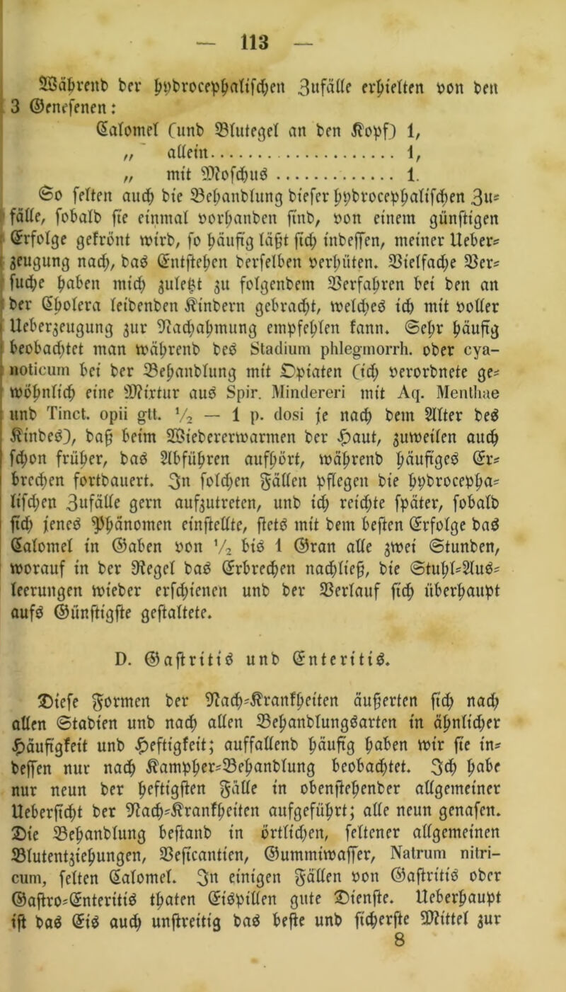 SBäprcnb ber ppbroceppaltfcpen 3ufälle evptelten oon t>eti 3 ©enefenen: (SalomeT Cunb 53lutegel an den $opf) 1, „ allem 1, „ mit üttofepud 1. <too feiten aud; bie 93epanblung btefer pv?bvoccp^alifchen 3«* fälle, fobalb fte einmal öorpanben find, non einem günftigen ©rfolge gefrönt wirb, fo päuftg läfjt ftd; t'nbeffen, meiner lieber? Beugung nad;, bad ©ntftepen berfelben vergüten. 23t’elfad;e 3$cr? fuepe fabelt mtep $ulept 31t folgenbem ©erfahren bei ben an ber ©polera leibenben Ütnbern gebraut, weldped itp mit »oller Uebeqeugung 3ur 9?acpapmung empfehlen fann. (Sepr häufig beobad;tct man wäprettb beb Stadium phlegmorrh. ober cya- noticum bei ber 33epanbtung mit Opiaten Cid; nerorbnete ge? Wöpnltcp eine Sftirtur aud Spir. Minderen mit Aq. Menthae unb Tinct. opii gtt. % — 1 p. dosi je naep bem Sllter bed Ätttbed), bafj beim SÖtebererwarmen ber £>aut, zuweilen auep fd;on früher, bad 2lbfüpren aufhört, wäprenb päuftged ©r? breepen fortbauert. 3« folcpen gälten pflegen bie ppbroceppa? ltfd;en 3ufdde gern aufjutreten, unb id; reichte fpäter, fobalb i ftd; jened Phänomen einfletlte, ftetd mit bem beften ©rfolge bad ©atomel in ©aben non V2 bid 1 ©ran alle 3Wet (Stunden, worauf tn ber üfegcl bad ©rbreepett nacpltefj, bie <Stupl?2lud? leerungen wieder erftptenen unb ber Verlauf fiep überhaupt aufd ©ür.ftigfte geftaltete. D. ©aflritid unb ©nteritid. ®iefe gönnen ber 9la<p?$ranfpetten äußerten ft'd; nad; allen (Stabten unb naep allen 33epanbtungdarten in äpnlid;er #äuftgfett unb £efttgfett; auffallend häufig paben wir fte in? bejfen nur naep $ampper?33epanblung beobad;tet. 3d; pabe nur neun ber peftigflen gälte in obenftepenber allgemeiner Ueberftcpt ber 9facp?$ranfhctten aufgefüprt; alle neun genafnt. 25ie 33epanblung beftanb tn örtlichen, fettener allgemeinen ©lutentjtepungen, Seftcantten, ©ummtwaffer, Natrum nitri- cum, feiten ©alomel. 3« einigen gälten »on ©aftrtttd ober ©afiro?©nterttid tpaten ©tdptllen gute ©tenfle. lleberpaupt ift bad ©id aud; unftreitig bad befte unb ft'cperfte Mittel 3ur 8