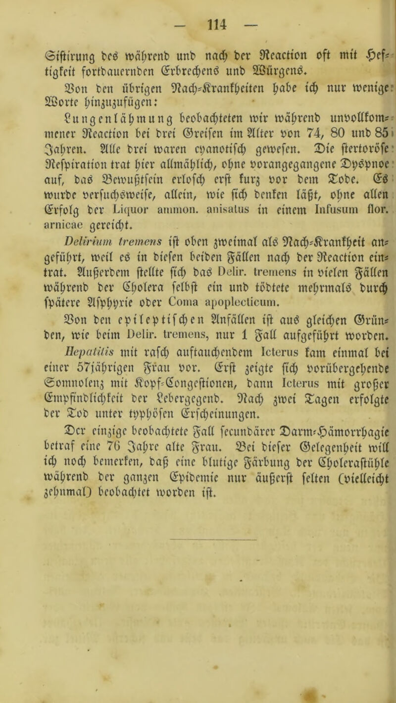 (Siftirung bcd während unb nad; bcv 9?caction oft mit £ef? tigfeit fortbaucrnben ©rbredjend unb SÖürgend. SSott beit übrigen 9?ad)?&ranfhetten fyabe ich nur wenige Sorte hin^ufügen: Sungenld^mung beobachteten wir wäßtenb unbottfom? ntener 9icactton bei drei ©reifen im Sitter bon 74, 80 unb 851 fahren. Sitte bret waren cpanottfch gewefen. Die ftertoröfc 9tefpiration trat hier allmählich/ ohne borangegangene Dpdpnoe auf, bad 23ewußtfein ertofeh erft fur$ bor bem £obe. @d würbe berfud;dweife, atteiit, wie jtd> bettfen tagt, otme atten ©rfotg ber Liquor ammon. anisalus in einem Infusum flor. arnicae gerctdjt. Delirium tremens t'ft oben zweimal ate> ^adj'^ranfheit an? geführt, weit es in btefen beiden gatten nad; ber Dteactt'on ein? trat. Slußerbem ftettte ftd; bad Delir, tremens in bieten gatten wähvettb ber (Ehotera fetbjt ein unb töbtete mehrmals burch fpätcre Slfphprie ober Coma apoplecticum. 23on bett epiteptifdjen Slnfätten ift aud gleichen ©rün? ben, Wie beim Delir, tremens, nur 1 galt aufgeführt worben. Hepatitis mit rafd) auftaudjenbem Icterus tarn einmal bei einer 57 jährigen grau bor. ©rft geilte ftd; borübergehenbe cSomitoteug mit $opf=@ongefitonen, bann Icterus mit großer ©mpß'nbtidjfcit ber ?ebergegcnb. Otad; $wet Dagen erfolgte ber Dob unter tpphöfen ©rfd;cinungcn. Der einzige beobadttetc galt fecunbärer Dartm£ämorrhagte betraf eine 7G gahrc alte grau. 23et bt'efer ©ctegenhet't will ich noch betnerfen, baß eine blutige gärbung ber (Shoteraftühte während ber ganzen ©pibemte nur äußerft fetten (bietteicht gebttmaO beobachtet worben ift.