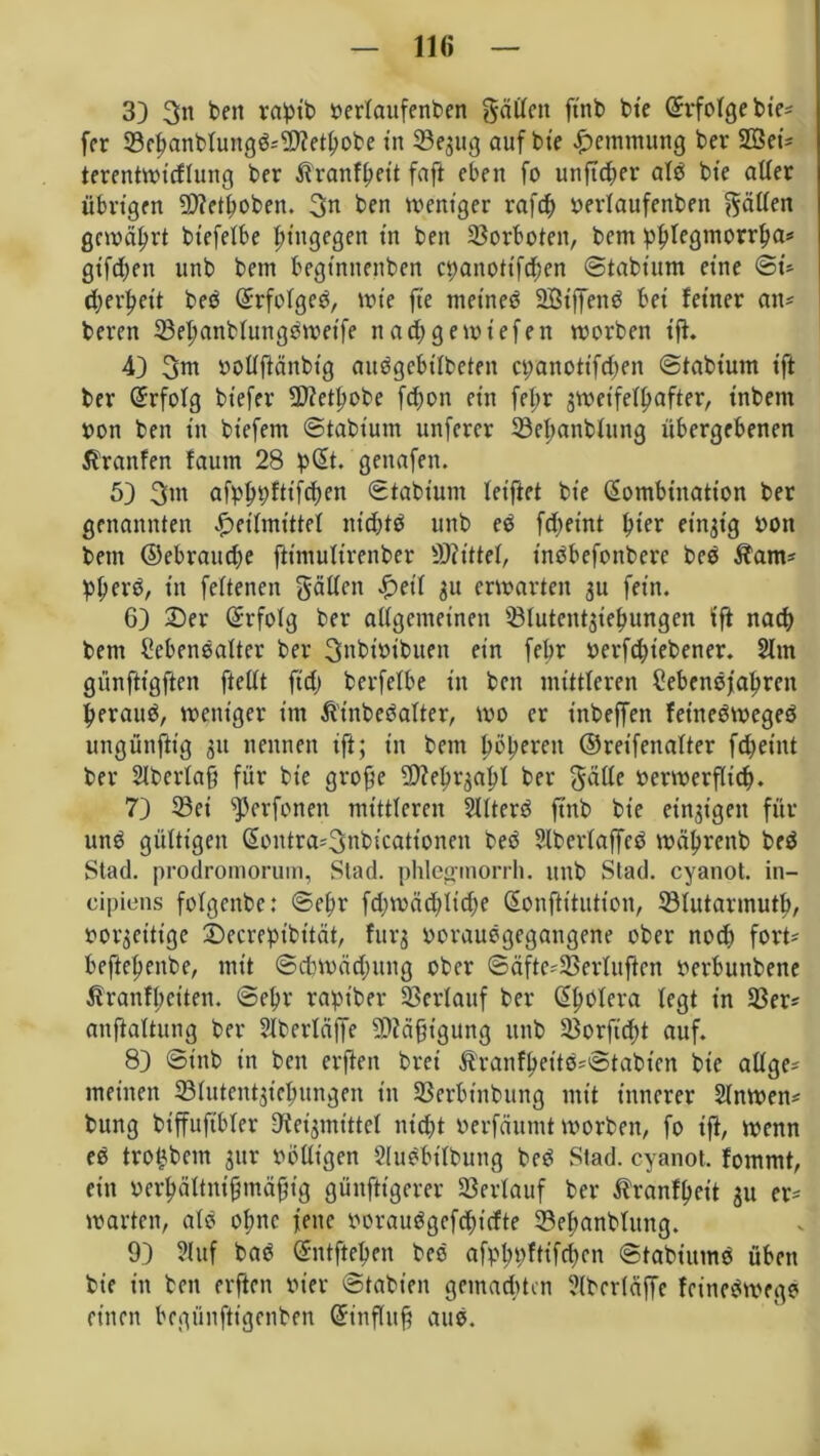 11« 33 3h teil raptb rerlaufenben gälten ftnb bie (Erfolge tie- fer 23epanblungb*9)?etgobe in 93e$ug auf bie Hemmung bev 2öet* terentwicflung ber ßranfpeit faft eben fo unfttper alb bie aller übrigen 93?etpobett. 3h ben weniger raftp rerlaufenben Ratten gewährt biefelbe hingegen in ben Vorboten, bem pplegtnorrpa* giften unb bem begtnttenben ct>anotifdf?en ©tabium eine @t» djerpeit beb Krfolgeb, wie fte metneb 2Biffenb bei feiner an* beren 33epanblungbwetfe nad;gewiefen worben ig. 43 3in öollgänbtg aubgebtlbeteit epanottfepen ©tabium ift ber Erfolg btefer -Dtopobc fepon ein febr zweifelhafter, inbem von ben in biefem ©tabium unferer 33epanblung übergebenen ßranfen faum 28 pKt. genafen. 53 3>n afpppfttfcpen ©tabium leiftet bie Kombination ber genannten Heilmittel ntcptb unb eb fdteint pter einzig bott bem ©ebrattdje ftimulirenber Mittel, tnbbefottbere beb $am* pperb, in feltenen gällett Heil $u erwarten $u fein. 63 2>er Krfolg ber allgemeinen Q31utent$iepungen ift naep bem Sebcnbalter ber 3nbtöibuen ein febr berfdjtebener. 2ltn giinftigften ftellt ftd) berfelbe in ben mittleren £ebenbfapren peraub, weniger im Ätnbebalter, wo er inbeffen feinebwegeb ungünfttg gu nennen ift; in bem pöperett ©reifenalter fd^eint ber Slberlag für bie groge 9)?egr3apl ber gatte berwergiep. 73 33ei ^erfonen mittleren kiterb ftnb bie einzigen für unb gültigen Koutra*3nbicationen beb Slbcrlaffeb wäprenb beb Stad, prodromorum, Stad, phlegrnorrh. unb Stad, cyanot. in- cipiens folgcnbe: ©epr fcpwätpltcpe Konftitution, 93lutarmutp, vorzeitige 2)ecrepibität, furg boraubgegatigene ober noch fort- beftepenbe, mit ©cbwädntng ober ©äfte*33erlugen berbunbene Äranfpeiten. ©epr rapiber Verlauf ber Kpolera legt in 93er* anftaltung ber Slberlciffe 2D?ägtgung unb 93orgcpt auf. 83 ©tnb in ben erften bret Äranfpettb*©tabien bie allge* meinen 331utent$tepungen in 93erbinbung mit innerer Slnwen* bung btffuftbler Reizmittel nicht berfeiumt worben, fo ig, wenn eb tropbem jur rolligen Slubbtlbung beb Stad, cyanot. fommt, ein berpältnigmägig gängigerer Verlauf ber ftranfpeit ju er* warten, alb opne fette roraubgefeptefte 23epanblung. 93 21 uf bab Entgegen beb afpppftifcpcn ©tabiumb üben bie in ben erften vier ©tabieit gemachten ?(ber(affe feinebwegb einen begünftigenben Gnttgttg attb.