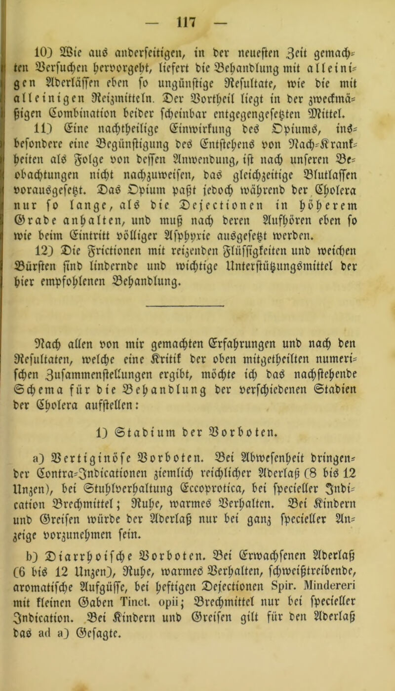 10) 28ic aub anberfeittgen, tn ber neueften 3<*tt gemach- l! teil ©erfuepen peroorgebt, liefert bie ©epanbluttg mit alle int? gen Slberläjfen eben fo ungünftige Hefultate, wie bie mit alleinigen Heilmitteln. Der ©ortpeit liegt in ber gweefntei* fjigen Kombination beiber fcpeütbar entgegengefet^ten Mittel. 11) (Eine nacptpeilige Kinwirfung beb Dptuntb, inb* befonbere eine ©egünjligung beb Kntftepenb oon Hach-Äranf- betten alb golge yyn beffeit 2lnwenbung, ift itacb unfereit ©c^ obaebtungen nicht nacpguweifen, bab glctcpgeitige ©lutlaffen »oraubgefe^t. Dab Opium paßt ieboep wäprenb ber Kpolera nur fo lange, alb bie Desertionen in böberein ©rabe anbalten, unb muß nach bereit Slufpörett eben fo wie beim (Eintritt völliger 2Jfppprie aubgefetjt werben. 12) Die grictionen mit reigettben glüfjtgfcitcn unb weichen dürften ftitb linbernbe unb wichtige Unterftöfcungbmittel ber bier empfohlenen ©epanblung. Hach allen oon mir gemachten (Erfahrungen unb nach ben Hefultaten, welche eine $ritif ber oben mitgetpcilten numeri= feben Bnfammenflellungen ergibt, möchte ich bab nacpflepenbe ©cp ent a für bie ©epanblung ber berfcpicbenen ©tabten ber Kpolera aufftellen: 1) ©tabiutn ber Vorboten. a) ©erttgiitöfe Verboten. ©ei Slbwefenpett bringen* ber Kontra-^nbicationen ziemlich reichlicher Slberlaö C8 bib 12 Ungen), bei ©tuploerpaltung Kccoprottca, bei fpect’eller Sttbi* catioit ©rechmittel; Hube, warmeb ©erhalten, ©ei $inbent unb ©reifen würbe ber 2lberlaß nur bei gang fpecieller 2ln= geige »orguneptnen fein. b) D ia rrpot ftp e ©orboten, ©ei (Erwacpfenen Slberlafj (6 bib 12 Ungen), Hupe, warmeb ©erhalten, fcbwct'ßtreibenbe, aromatifepe 21ufgüffc, bei heftigen Defectionen Spir. Mindereri mit Keinen ©aben Tinet. opii; ©rechmittel nur bei fpecieller Snbication. ©ei ßtnbern unb ©reifen gilt für beit überlaß bab ad a) ©cfagte.