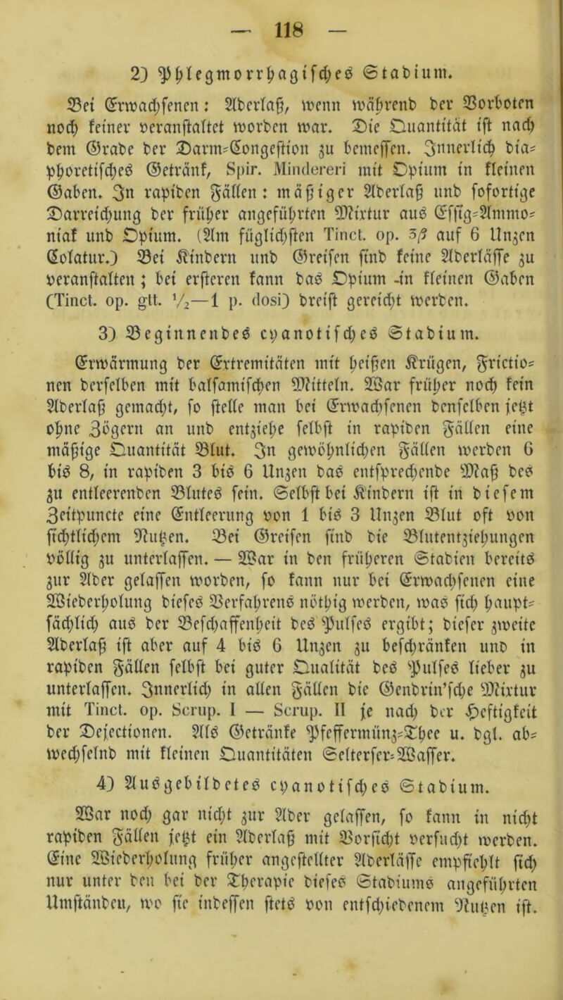 2) ^£legmorrpagifd;eb Stabium. 33ct ©rwad;fencn: 2fbcrfa§, wenn wäprenb bev Vorboten nod; feiner »eranftaftet worben war. £>ie Onantttät t'ft nad; bem ©rabe ber JDarm*@ongeftton 3U benteffen. innerlich bta* phoretifd;eb ©etränf, Spir. Minderen mit Opium in fletuen ©aben. 3« rapiben gaffen : mäßiger 2lberfa§ itnb fofortige ^Darreichung bev früher angeführten SDlirtur aub ©fftg*$immo* niaf unb Opium. (2lm fügfid;ften Tinct. op. auf 6 Un^en ©ofatur.) 33ci Stübern unb ©reifen ftnb feine Slberfäffe 3U beranftaften; bei erfteren fann bab Opium -in ffeinen ©aben CTinct. op. glt. V2—1 p. dosi) breift gereift werben. 3) Vegtnnenbeb cpanotifd;eb Stabtum. Erwärmung ber ©rtremitäten mit bet’fien trügen, grictio* ncn berfelben mit baffamtfchen Mitteln. 2Sar früher nod; fein Slberfaj; gematzt, fo fteffe man bei ©rwad;fenen benfclben t'etjt ofme 3bgern an unb ent$ief>e fefbft in rapiben gaffen fine mäßige Ouantität Vfut. 3n gewöhnftd;en gatten werben G btb 8, in rapiben 3 bis 6 Unjen bab entfpred;cnbe 9)?a0 beb 311 entfeerenben 23futeb fein, Sefbftbei Ätnbern ift in biefent 3ettpuncte eine ©ntfeernng oon 1 bib 3 linken 33fut oft bon ftd;tftd;em fftuhen. 23ei ©reifen ftnb bie Vlutentjieh'ttngen bottt'g 3U unterfaffen. — 2Dar in ben früheren Stabten bereite 311 r 2lber gelaffen worben, fo fann nur bei ©rwacbfenen eine SBieberhofung biefeö Verfahrene notpig werben, wab ft'd; fmupt- fäd;ftd; aub ber 23efd;affenhctt beb s)3uffeb ergibt; biefer gweite Slberfafj ift aber auf 4 bt'b 6 ltugen 31t befd;rättfen unb in rapiben gatten felbft bei guter Dualität beb sJ)utfeb lieber 3U unterfaffen. innerlich in affen gälten bie ©enbrtn’fche Viütur mit Tinct. op. Scrup. I — Scrup. II fe nad; ber <£>efttgfctt ber Defccttonen. 2ffb ©etränfe ^fcffermün3=SOf?ec u. bgl. ab* wed;fcfnb mit ffeineit Duantitäten Sefterfer=2öaffer. 4) Sfubgebffbeteb cpanotifd;eb St abium. SBar nod; gar nid;t 3111- Slber gefaffen, fo fann in nicht rapiben gatten fettt ein 2lberfa§ mit Vorfid;t berfitd;t werben, ©ine 2Bieberf;ofung früher ungeteilter Slbertäffe empfiehlt fid; nur unter ben bei ber STperapie biefeb Stabiumb angeführten Umftänbcu, wo fte t'nbeffen ftetb bon entliehenem Butten ift.