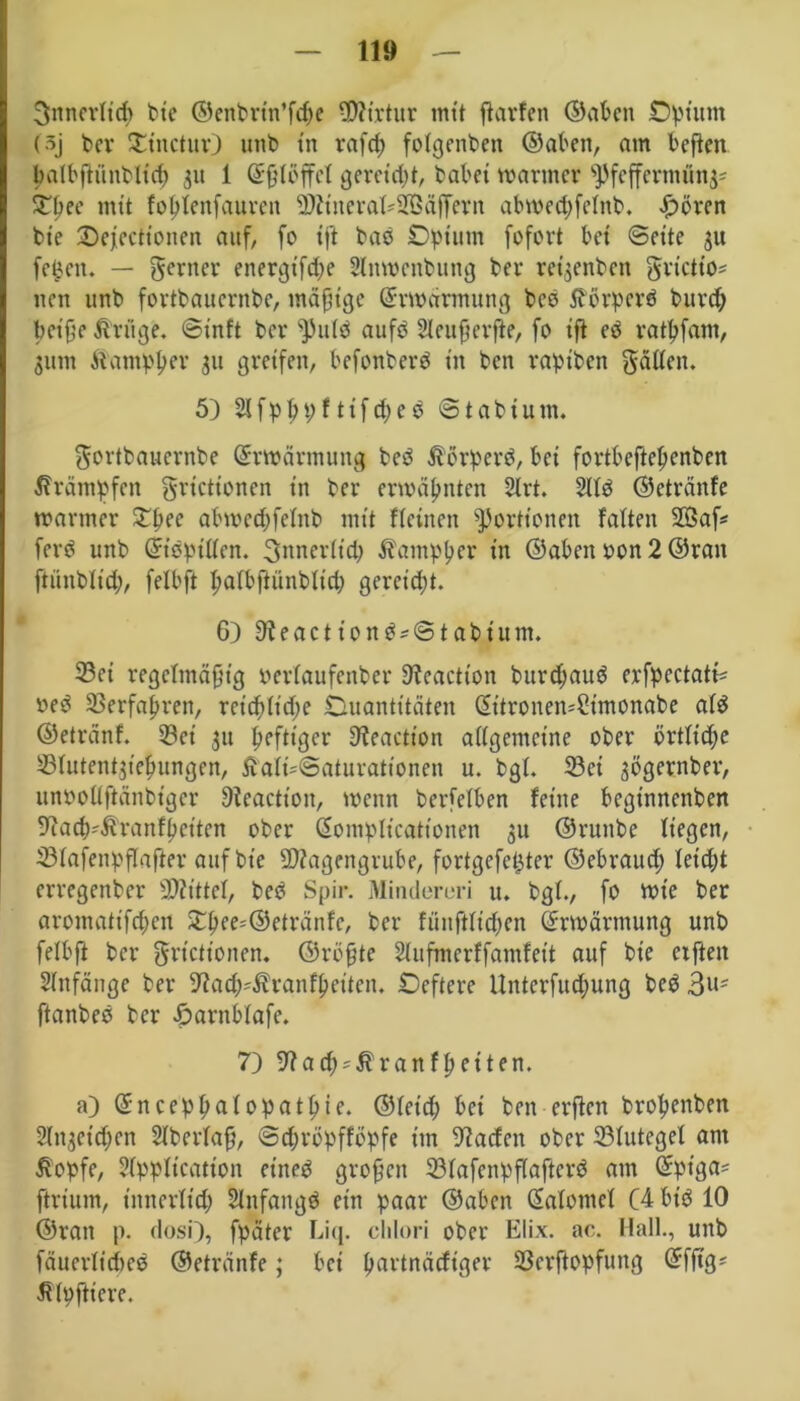 3nncrficp bie ©enbrtn’fcpe Mtrtur mit ftarfen ©aben Opium (3j ber SCinctur) unb in rafcp folgenden ©aben, am beften palbftünblicp 31t 1 dßföffcf gereicht, dabei mariner ^Pfefferminz STbee mit foptenfauren Mtiteraf*2BäfFern abmeepfefnb. £örcn bie ©ejectionen auf, fo tft bad Opium fofort bei ©eite 31t feigen. — ferner energt'fd)e Anwendung ber redenden frietto* nen unb fortdauernde, mäßige drwärmung bcö tförperd burep beiße Artige, ©inft ber ^)ufd aufd Acußerfte, fo iß ed ratpfam, jum Atampper 31t greifen, befonderd in ben rapiden faßen. 5) Afpßpftifcped ©tabium. fortbauernbe drmärmung bed ßörperd, bei fortbeftepenben Krämpfen frictionen in ber ermäpnten Art. Afd ©etränfe mariner SOpee abwed;felnb mit ffeinen Portionen falten 2Saf* ferd unb didpttfen. fnnerfiep Äampper in ©aben oon 2 ©ran ftünbltcß, felbft pafbftünbftd; gereicht. G) 9teactiond = ©tabtum. Sei regelmäßig »erlaufender 9?eaction bitrdjaud erfpcctatb »ed Serfapren, rcicp(id;e Ouantitäten ditronen^imonabe aid ©etrdnf. Sei 311 pefttger Sleaction a((gerneine ober örtftdje Sfutentjiepungen, £afi-@aturationen u. bgf. Sei 3Ögernber, unooffßänbiger ßicaction, menn berfefben feine beginnenden fftacß^ranfßetten ober dompltcationen 311 ©runde liegen, Sfafenpflafter auf bie Magengrube, fortgefepter ©ebrauep letcpt erregender Mittel, bed Spir. Minderuri u. bgf., fo mie der aromatifcpeit £pce=©etränfc, ber fünftfiepen drwärmung und felbft der frictionen, ©roßte Aufmcrffamfeit auf die elften Anfänge ber 9tacß4lranfßeiten. Oeftere ttnterfucpung bed 3Us ftanbed der darnbfafe. 7) 9f?ad)*Alranfßeiten. a) dneeppafopatpie. ©leid; bei den erßen bropenben Anaetcpcn Aberfaß, ©epropffopfe im Pfaden ober Stutegel am itopfe, Application et'ned großen Sfafenpßaftcrd am dpt'ga^ ftrium, tnnerfttp Anfangs ein paar ©aben dafomef C4 btd 10 ©ran p. dosi), fpäter Liq. clilori ober Elix. ac. Hall., und fduerlicped ©etränfe; bet partnäefiger Serftopfung dfßg* Impftiere.
