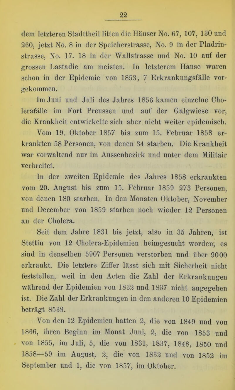 dem letzteren Stadttheil litten die Häuser No. 67, 107, 130 und 260, jetzt No. 8 in der Speicherstrasse, No. 9 in der Pladrin- strasse, No. 17. 18 in der Wallstrasse und No. 10 auf der grossen Lastadie am meisten. In letzterem Hause waren schon in der Epidemie von 1853, 7 Erkrankungsfälle vor- gekommen. Im Juni und Juli des Jahres 1856 kamen einzelne Cho- lerafälle im Fort Preussen und auf der Oalgwiese vor, die Krankheit entwickelte sich aber nicht weiter epidemisch. Vom 19. Oktober 1857 bis zum 15. Februar 1858 er- krankten 58 Personen, von denen 34 starben. Die Krankheit war vorwaltend nur im Aussenbezirk und unter dem Militair verbreitet. In der zweiten Epidemie des Jahres 1858 erkrankten vom 20. August bis zum 15. Februar 1859 273 Personen, von denen 180 starben. In den Monaten Oktober, November und December von 1859 starben noch wieder 12 Personen an der Cholera. Seit dem Jahre 1831 bis jetzt, also in 35 Jahren, ist Stettin von 12 Cholera-Epidemien heimgesucht worden, es sind in denselben 5907 Personen verstorben und über 9000 erkrankt. Die letztere Ziffer lässt sich mit Sicherheit nicht feststellen, weil in den Acten die Zahl der Erkrankungen während der Epidemien von 1832 und 1837 nicht angegeben ist. Die Zahl der Erkrankungen in den anderen 10 Epidemien beträgt 8539. Von den 12 Epidemien hatten 2, die von 1849 und von 1866, ihren Beginn im Monat Juni, 2, die von 1853 und von 1855, im Juli, 5, die von 1831, 1837, 1848, 1850 und 1858—59 im August, 2, die von 1832 und von 1852 im September und 1, die von 1857, im Oktober.