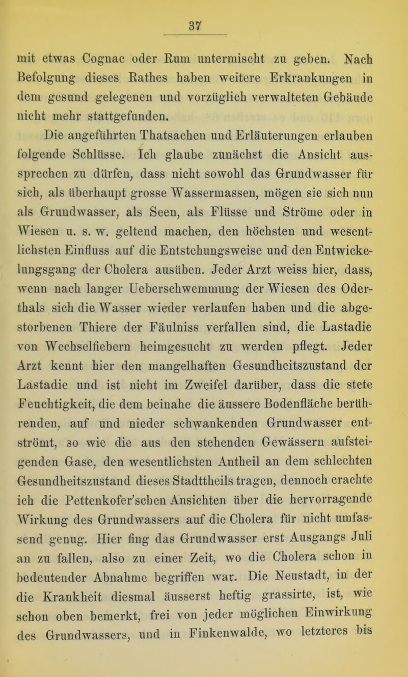 mit etwas Cognac oder Rum untermischt zu geben. Nach Befolgung dieses Rathes haben weitere Erkrankungen in dem gesund gelegenen und vorzüglich verwalteten Gebäude nicht mehr stattgefunden. Die angeführten Thatsachen und Erläuterungen erlauben folgende Schlüsse. Ich glaube zunächst die Ansicht aus- sprechen zu dürfen, dass nicht sowohl das Grundwasser für sich, als überhaupt grosse Wassermassen, mögen sie sich nun als Grundwasser, als Seen, als Flüsse und Ströme oder in Wiesen u. s. w. geltend machen, den höchsten und wesent- lichsten Einfluss auf die Entstehungsweise und den Entwicke- lungsgang der Cholera ausüben. Jeder Arzt weiss hier, dass, wenn nach langer Ueberschwemmung der Wiesen des Oder- thals sich die Wasser wieder verlaufen haben und die abge- storbenen Thiere der Fäulniss verfallen sind, die Lastadie von Wechsel fiebern heimgesucht zu werden pflegt. Jeder Arzt kennt hier den mangelhaften Gesundheitszustand der Lastadie und ist nicht im Zweifel darüber, dass die stete Feuchtigkeit, die dem beinahe die äussere Bodenfläche berüh- renden, auf und nieder schwankenden Grundwasser ent- strömt, so wie die aus den stehenden Gewässern aufstei- genden Gase, den wesentlichsten Antheil an dem schlechten Gesundheitszustand dieses Stadttheils tragen, dennoch erachte ich die Pettenkofer’schen Ansichten über die hervorragende Wirkung des Grundwassers auf die Cholera für nicht umfas- send genug. Hier fing das Grundwasser erst Ausgangs Juli an zu fallen, also zu einer Zeit, wo die Cholera schon in bedeutender Abnahme begriffen war. Die Neustadt, in der die Krankheit diesmal äusserst heftig grassirte, ist, wie schon oben bemerkt, frei von jeder möglichen Einwirkung des Grundwassers, und in Finkenwalde, wo letzteres bis