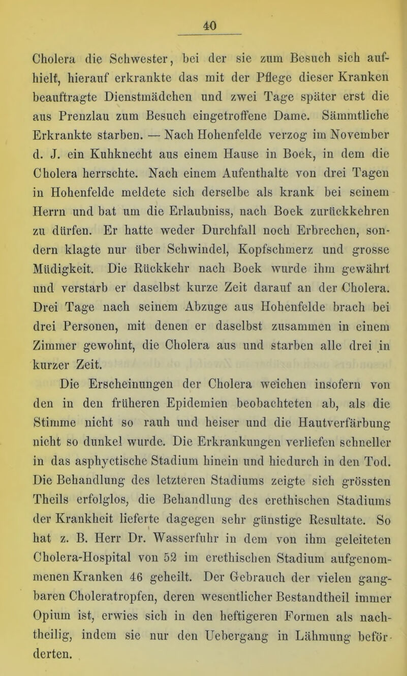 Cholera die Schwester, bei der sie zum Besuch sich auf- hielt, hierauf erkrankte das mit der Pflege dieser Kranken beauftragte Dienstmädchen und zwei Tage später erst die aus Prenzlau zum Besuch eingetroffene Dame. Sämmtliche Erkrankte starben. —Nach Hohenfelde verzog im November d. J. ein Kuhknecht aus einem Hause in Boek, in dem die Cholera herrschte. Nach einem Aufenthalte von drei Tagen in Hohenfelde meldete sich derselbe als krank bei seinem Herrn und bat um die Erlaubniss, nach Boek zurückkehren zu dürfen. Er hatte weder Durchfall noch Erbrechen, son- dern klagte nur über Schwindel, Kopfschmerz und grosse Müdigkeit. Die Rückkehr nach Boek wurde ihm gewährt und verstarb er daselbst kurze Zeit darauf an der Cholera. Drei Tage nach seinem Abzüge aus Hohenfelde brach bei drei Personen, mit denen er daselbst zusammen in einem Zimmer gewohnt, die Cholera aus und starben alle drei in kurzer Zeit. Die Erscheinungen der Cholera weichen insofern von den in den früheren Epidemien beobachteten ab, als die Stimme nicht so rauh und heiser und die Hautverfärbung nicht so dunkel wurde. Die Erkrankungen verliefen schneller in das asphyctische Stadium hinein und hiedurch in den Tod. Die Behandlung des letzteren Stadiums zeigte sich grössten Theils erfolglos, die Behandlung des erethischen Stadiums der Krankheit lieferte dagegen sehr günstige Resultate. So hat z. B. Herr Dr. Wasserfuhr in dem von ihm geleiteten Cholera-Hospital von 52 im erethischen Stadium aufgenom- menen Kranken 46 geheilt. Der Gebrauch der vielen gang- baren Choleratropfen, deren wesentlicher Bestandtheil immer Opium ist, erwies sich in den heftigeren Formen als nach- theilig, indem sie nur den Uebergang in Lähmung beför- derten.