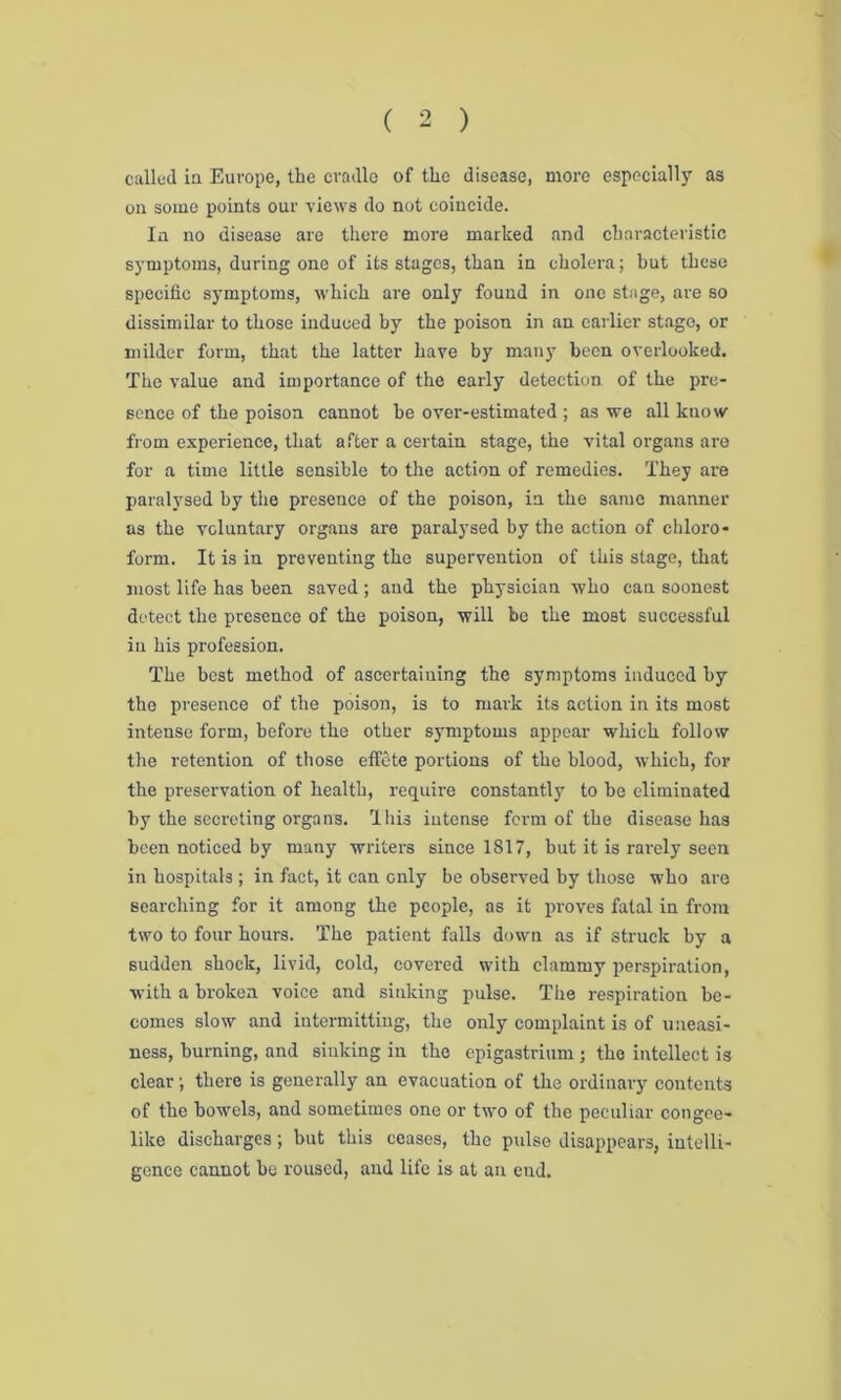 called ia Europe, the cradle of the disease, more especially as on some points our views do not coincide. Ia no disease are there more marked and characteristic symptoms, during one of its stages, than in cholera; but these specific symptoms, which are only found in one stage, are so dissimilar to those induced by the poison in an earlier stage, or milder form, that the latter have by many been overlooked. The value and importance of the early detection of the pre- sence of the poison cannot he over-estimated ; as we all know from experience, that after a certain stage, the vital organs are for a time little sensible to the action of remedies. They are paralysed by the presence of the poison, in the same manner as the voluntary organs are paralysed by the action of chloro- form. It is in preventing the supervention of this stage, that most life has been saved; and the physician who can soonest detect the presence of the poison, will be the most successful in his profession. The best method of ascertaining the symptoms induced by the presence of the poison, is to mark its action in its most intense form, before the other symptoms appear which follow the retention of those effete portions of the blood, which, for the preservation of health, require constantly to be eliminated by the secreting organs. This intense form of the disease has been noticed by many writers since 1817, but it is rarely seen in hospitals ; in fact, it can only be observed by those who are searching for it among the people, as it proves fatal in from two to four hours. The patient falls down as if struck by a sudden shock, livid, cold, covered with clammy perspiration, with a broken voice and sinking pulse. The respiration be- comes slow and intermitting, the only complaint is of uneasi- ness, burning, and sinking in the epigastrium ; the intellect is clear; there is generally an evacuation of the ordinary contents of the bowels, and sometimes one or two of the peculiar congee- like discharges; but this ceases, the pulse disappears, intelli- gence cannot be roused, and life is at an end.