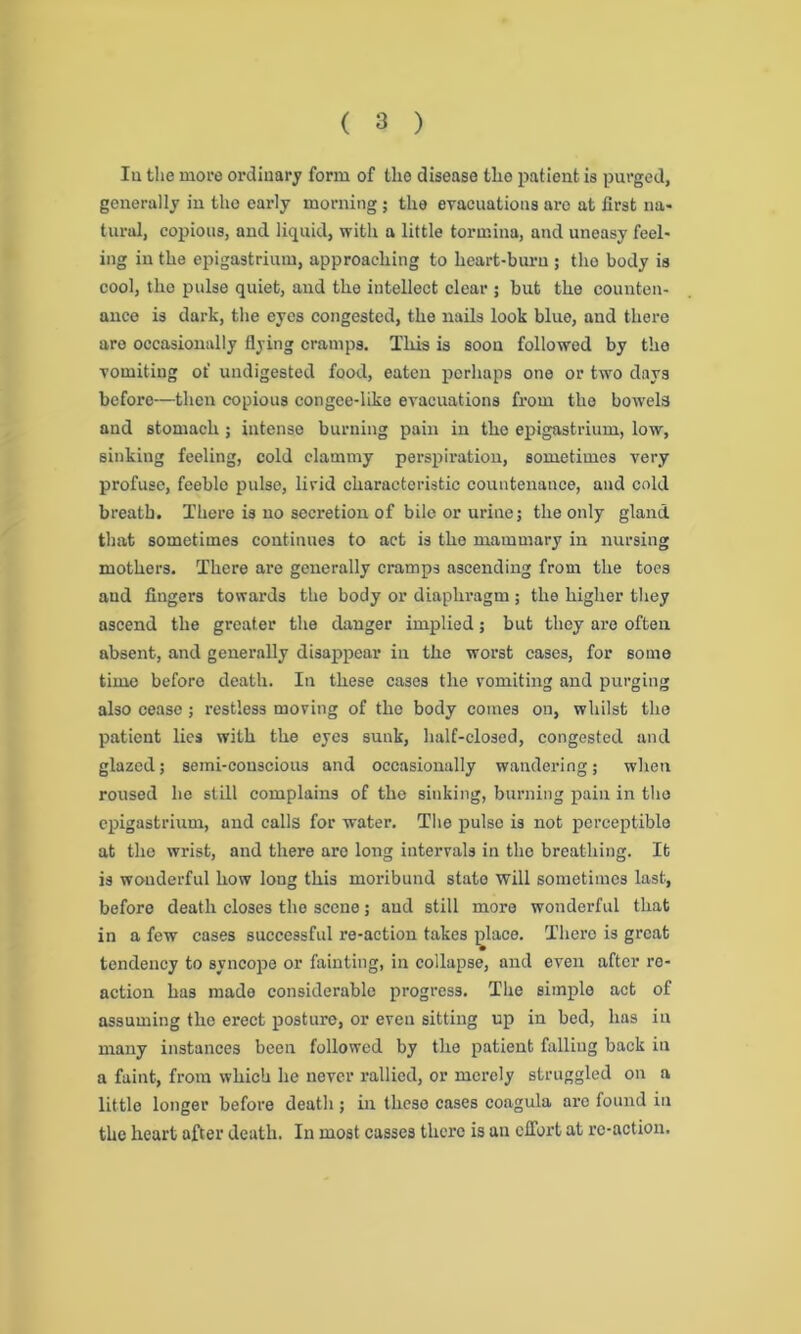 Iu the more ordinary form of the disease the patient is purged, generally in the early morning; the evacuations are at first na- tural, copious, and liquid, with a little tormina, and uneasy feel- ing in the epigastrium, approaching to heart-burn ; the body is cool, the pulse quiet, and the intellect clear ; but the counten- ance is dark, the eyes congested, the nails look blue, and there are occasionally flying cramps. This is soon followed by the vomiting of undigested food, eaten perhaps one or two days before—then copious congee-like evacuations from the bowels and stomach; intense burning pain in the epigastrium, low, sinking feeling, cold clammy perspiration, sometimes very profuse, feeble pulse, livid characteristic countenance, and cold breath. There is no secretion of bile or urine; the only gland that sometimes continues to act is the mammary in nursing mothers. There are generally cramps ascending from the toes aud fingers towards the body or diaphragm; the higher they ascend the greater the danger implied; but they are often absent, and generally disappear in the worst cases, for some time before death. In these cases the vomiting and purging also cease; restless moving of the body comes on, whilst the patient lies with the eyes sunk, half-closed, congested and glazed; semi-conscious and occasionally wandering; when roused he still complains of the sinking, burning pain in the epigastrium, and calls for water. The pulse is not perceptible at the wrist, and there aro long intervals in the breathing. It is wonderful how long this moribund state will sometimes last, before death closes the scene; aud still more wonderful that in a few cases successful i*e-action takes ]dace. There is great tendency to syncope or fainting, in collapse, and even after re- action has made considerable progress. The simple act of assuming the erect posture, or even sitting up in bed, has in many instances been followed by the patient falling back in a faint, from which he never rallied, or merely struggled on a little longer before death ; in theso cases coagula arc found in the heart after death. In most casses there is an effort at re-action.