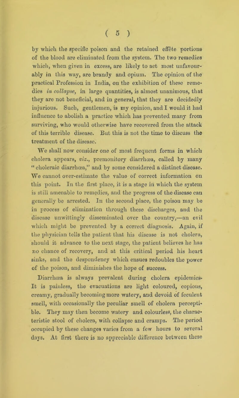 by which the specific poison and the retained effete portions of the blood are eliminated from the system. The two remedies which, when given in excess, are likely to act most unfavour- ably in this way, are brandy and opium. The opinion of the practical Profession in India, on the exhibition of these reme- dies in collapse, in largo quantities, is almost unanimous, that they arc not beneficial, and in general, thnt they are decidedly injurious. Such, gentlemen, is my opinion, and I would it had influence to abolish a practice which has prevented many from surviving, who would otherwise have recovered from the attack of this terrible disease. But this is not the time to discuss the treatment of the disease. We shall now consider one of most frequent forms in which cholera appears, viz., premonitory diarrhoea, called by many “ choleraic diarrhoea,” and by some considered a distinct disease. We cannot over-estimate the value of correct information on this point. In the first place, it is a stage in which the system is still amenable to remedies, and the progress of the disease can generally be arrested. In the second place, the poison may be in process of elimination through these discharges, and the disease unwittingly disseminated over the country,—an evil which might be prevented by a correct diagnosis. Again, if the physician tells the patient that his disease is not cholera, should it advance to the next stage, the patient believes he has no chance of recovery, and at this critical period his heart sinks, and the despondency which ensues redoubles the power of the poison, and diminishes the hope of success. Diarrhoea is always prevalent during cholera epidemics- It is painless, the evacuations are light coloured, copious, creamy, gradually becoming more watery, and devoid of feculent smell, with occasionally the peculiar smell of cholera percepti- ble. They may then become watery and colourless, the charac- teristic stool of cholera, with collapse and cramps. The period occupied by these changes varies from a few hours to several days. At first there is no appreciable difference between these