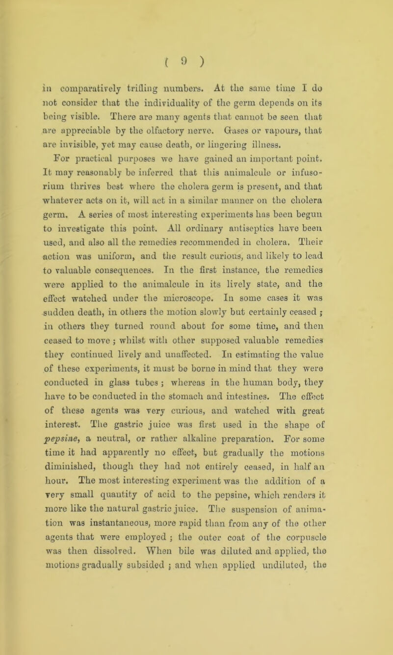 in comparatively trifling numbers. At the same time I do not consider that the individuality of the germ depends on its being visible. There are many agents that cannot be seen that are appreciable by the olfactory nerve. Gases or vapours, that are invisible, yet may cause death, or lingering illness. For practical purposes we have gained an important point. It may reasonably bo inferred that this animalcule or infuso- rium thrives best where the cholera germ is present, and that whatever acts on it, will act in a similar manner on the cholera germ. A series of most interesting experiments has been begun to investigate this point. All ordinary antiseptics have been used, and also all the remedies recommended in cholera. Their action was uniform, and the result curious, aud likely to lead to valuable consequences. In the first instance, the remedies were applied to the animalcule in its lively state, and the effect watched under the microscope. In some cases it was sudden death, in others the motion slowly but certainly ceased ; in others they turned round about for some time, and then ceased to move ; whilst with other supposed valuable remedies they continued lively and unaffected. In estimating the value of these experiments, it must be borne in mind that they were conducted in glass tubes; whereas in the human body, they have to be conducted in the stomach and intestines. The effect of these agents was very curious, and watched with great interest. The gastrio juice was first used in the shape of pepsine, a neutral, or rather alkaline preparation. For some time it had apparently no effect, but gradually the motions diminished, though they had not entirely ceased, in half an hour. The most interesting experiment was the addition of a very small quantity of acid to the pepsine, which renders it more like the natural gastric juice. The suspension of anima- tion was instantaneous, more rapid than from any of the other agents that were employed ; the outer coat of the corpuscle was then dissolved. When bile was diluted and applied, the motions gradually subsided ; and when applied undiluted, the