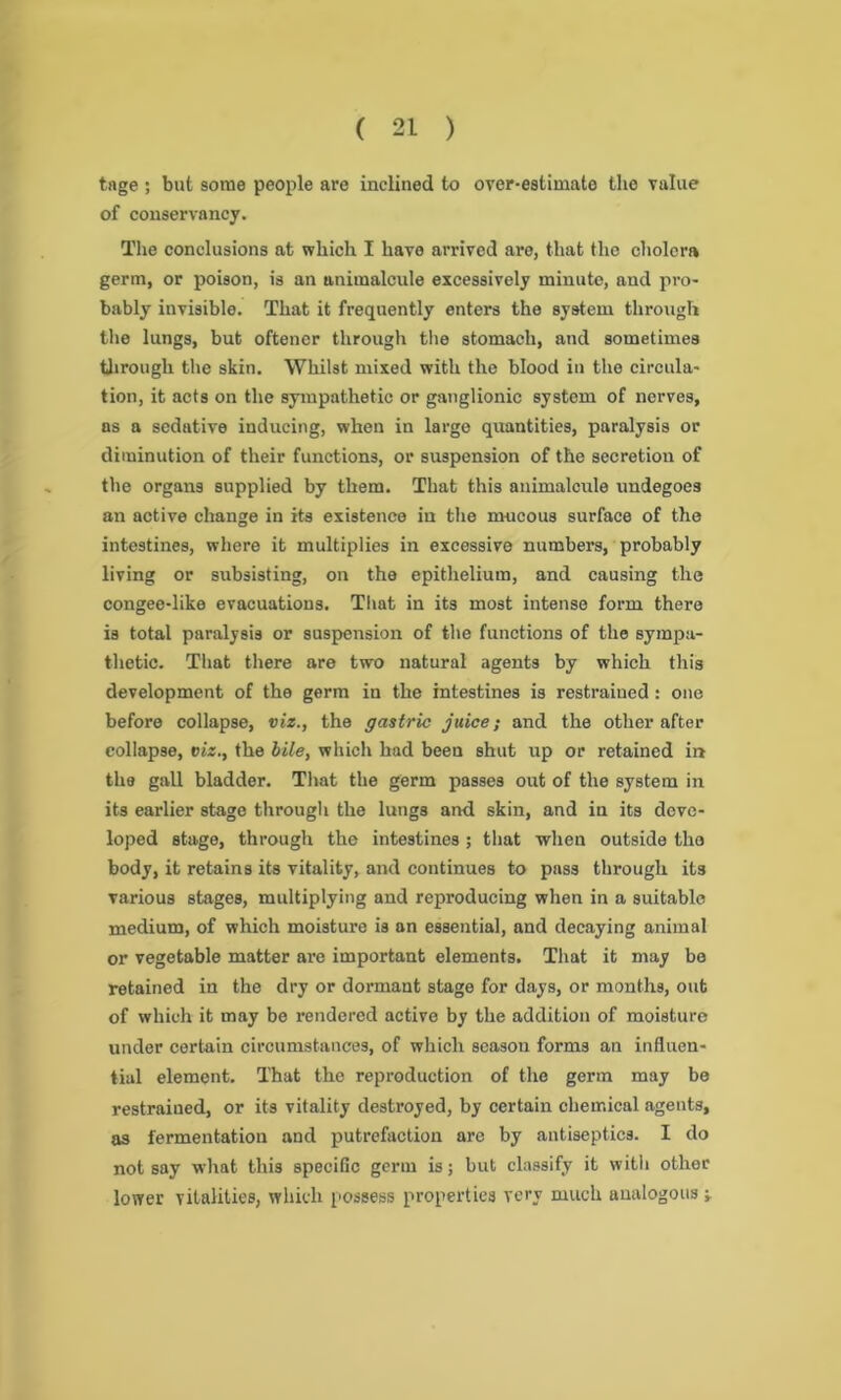 tage ; but some people are inclined to over-estimate the value of conservancy. The conclusions at which I have arrived are, that the cholera germ, or poison, is an animalcule excessively minute, and pro- bably invisible. That it frequently enters the system through the lungs, but oftener through the stomach, and sometimes through the skin. Whilst mixed with the blood in the circula- tion, it acts on the sympathetic or ganglionic system of nerves, as a sedative inducing, when in large quantities, paralysis or diminution of their functions, or suspension of the secretion of the organs supplied by them. That this animalcule undegoe3 an active change in its existence in the mucous surface of the intestines, where it multiplies in excessive numbers, probably living or subsisting, on the epithelium, and causing the congee-like evacuations. That in its most intense form there is total paralysis or suspension of the functions of the sympa- thetic. That there are two natural agents by which this development of the germ in the intestines is restrained : one before collapse, viz., the gastric juice; and the other after collapse, vis., the bile, which had been shut up or retained in the gall bladder. That the germ passes out of the system in its earlier stage through the lungs and skin, and in its deve- loped stage, through the intestines ; that when outside the body, it retains its vitality, and continues to pass through its various stages, multiplying and reproducing when in a suitable medium, of which moisture is an essential, and decaying animal or vegetable matter are important elements. That it may bo retained in the dry or dormant stage for days, or months, out of which it may be rendered active by the addition of moisture under certain circumstances, of which season forms an influen- tial element. That the reproduction of the germ may be restrained, or its vitality destroyed, by certain chemical agents, as fermentation and putrefaction are by antiseptics. I do not say what this specific germ is; but classify it with other lower vitalities, which possess properties very much analogous -y