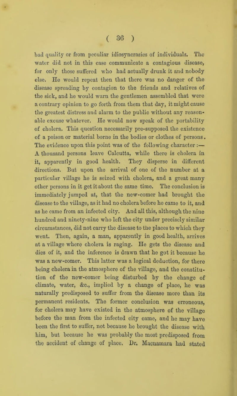 bad quality or from peculiar idiosyncrasies of individuals. The water did not in this case communicate a contagious disease, for only those suffered who had actually drunk it and nobody else. He would repeat then that there wTas no danger of the disease spreading by contagion to the friends and relatives of the sick, and he would warn the gentlemen assembled that were a contrary opinion to go forth from them that day, it might cause the greatest distress and alarm to the public without any reason- able excuse whatever. He would now speak of the portability of cholera. This question necessarily pre-supposed the existence of a poison or material borne in the bodies or clothes of persons. The evidence upon this point was of the following character :— A thousand persons leave Calcutta, while there is cholera in it, apparently in good health. They disperse in different directions. But upon the arrival of one of the number at a particular village he is seized with cholera, and a great many other persons in it get it about the same time. The conclusion is immediately j umped at, that the new-comer had brought the disease to the village, as it had no cholera before he came to it, and as he came from an infected city. And all this, although the nine hundred and ninety-nine who left the city under precisely similar circumstances, did not carry the disease to the places to which they went. Then, again, a man, apparently in good health, arrives at a village where cholera is raging. He gets the disease and dies of it, and the inference is drawn that he got it because he was a new-comer. This latter was a logical deduction, for there being cholera in the atmosphere of the village, and the constitu- tion of the new-comer being disturbed by the change of climate, water, &c., implied by a change of place, he was naturally predisposed to suffer from the disease more than its permanent residents. The former conclusion was erroneous, for cholera may have existed in the atmosphere of the village before the man from the infected city came, and he may have been the first to suffer, not because he brought the disease with him, but because he was probably the most predisposed from the accident of change of place. Hr. Macuamara had stated