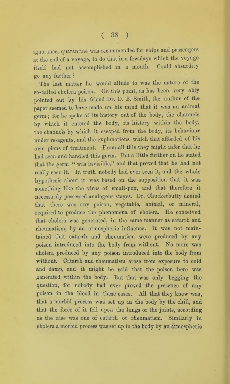 ( 33 ) ignorance, quarantine was recommended for ships and passengers at the end of a voyage, to do that in a few days which the voyage itself had not accomplished in a month. Could absurdity go any further ? The last matter he would allude to was the nature of the so-called cholera poison. On this point, as has been very ably pointed out by his friend Or. I). B. Smith, the author of the paper seemed to have made up his mind that it was an animal germ; for he spoke of its history out of the body, the channels by which it entered the body, its history within the body, the channels by which it escaped from the body, its behaviour under re-agents, and the explanations which that afforded of his own plans of treatment. From all this they might infer that he had seen and handled this germ. But a little further on he stated that the germ “ was invisible,” and that proved that he had not really seen it. In truth nobody had ever seen it, and the whole hypothesis about it was based on the supposition that it was something like the virus of small-pox, and that therefore it necessarily possessed analogous stages. Dr. Chuckerbutty denied that there was any poison, vegetable, animal, or mineral, required to produce the phenomena of cholera. He conceived that cholera was generated, in the same manner as catarrh and rheumatism, by an atmospheric influence. It was not main- tained that catarrh and rheumatism were produced by any poison introduced into the body from without. No more was cholera produced by any poison introduced into the body from without. Catarrh and rheumatism arose from exposure to cold and damp, and it might he said that the poison here was generated within the body. But that was only begging the question, for nobody had ever proved the presence of any poison in the blood in these cases. All that they knew was, that a morbid process was set up in the body by the chill, and that the force of it fell upon the lungs or the joints, according as the case was one of catarrh or rheumatism. Similarly in cholera a morbid process was set up in the body by an atmospheric