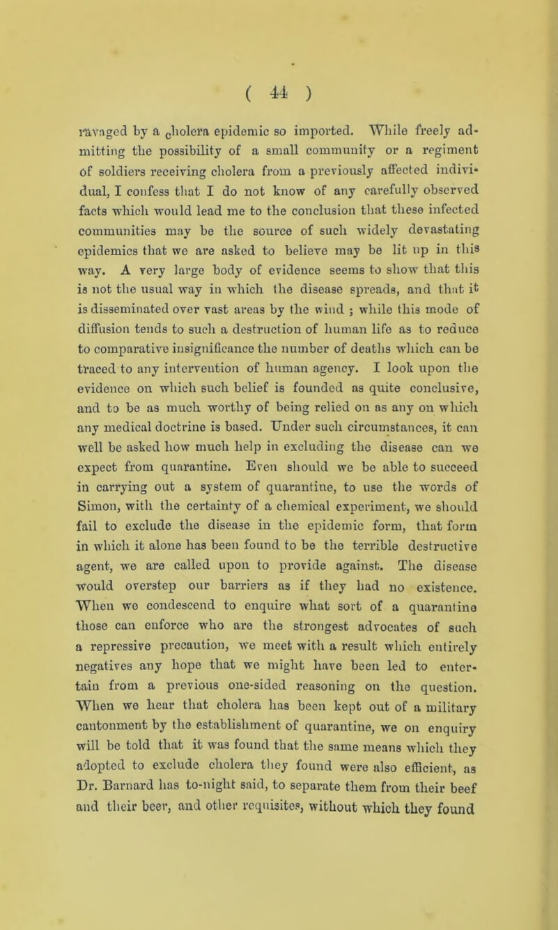 ravaged by a cbolera epidemic so imported. While freely ad- mitting the possibility of a small community or a regiment of soldiers receiving cholera from a previously affected indivi- dual, I confess that I do not know of any carefully observed facts which would lead me to the conclusion that these infected communities may be the source of such widely devastating epidemics that we are asked to believe may be lit up in this way. A very large body of evidence seems to show that this is not the usual way in which the disease spreads, and that it is disseminated over vast areas by the wind ; while this mode of diffusion tends to such a destruction of human life as to reduce to comparative insignificance the number of deaths which can be traced to any intervention of human agency. I look upon the evidence on which such belief is founded as quite conclusive, and to be as much worthy of being relied on as any on which any medical doctrine is based. Under such circumstances, it can well be asked how much help in excluding the disease can we expect from quarantine. Even should we be able to succeed in carrying out a system of quarantine, to use the words of Simon, with the certainty of a chemical experiment, we should fail to exclude the disease in the epidemic form, that form in which it alone has been found to be the terrible destructive agent, we are called upon to provide against. The disease would overstep our barriers as if they had no existence. When we condescend to enquire what sort of a quarantine those can enforce who are the strongest advocates of such a repressive precaution, we meet with a result which entirely negatives any hope that we might have been led to enter- tain from a previous one-sided reasoning on the question. When we hear that cholera has been kept out of a military cantonment by the establishment of quarantine, we on enquiry will be told that it was found that the same means which they adopted to exclude cholera they found were also efficient, as Dr. Barnard has to-night said, to separate them from their beef and their beer, and other requisites, without which they found