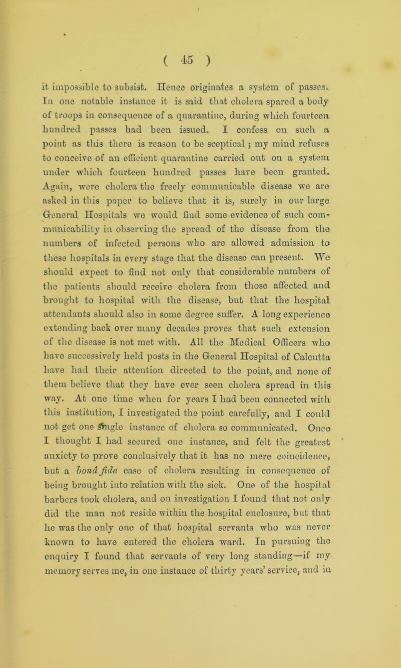 it impossible to subsist. lienee originates a system of passes. In one notable instance it is said that cholera spared a body of troops in consequence of a quarantine, during which fourteen hundred passes had been issued. I confess on such a point as this there is reason to be sceptical; my mind refuses to conceive of an efficient quarantine carried out on a system under which fourteen hundred passes have been granted. Again, were cholera the freely communicablo disease we are asked in this paper to believe that it is, surely in our largo General Hospitals we would find some evidence of such com- municability in observing the spread of the diseaso from the numbers of infected persons who are allowed admission to these hospitals in every stage that the diseaso can present. We should expect to find not only that considerable numbers of the patients should receive cholera from those affected and brought to hospital with the disease, but that the hospital attendants should also in some degree suffer. A long experience extending back over many decades proves that such extension of the diseaso is not met with. All the Medical Officers who have successively held posts in the General Hospital of Calcutta havo had their attention directed to the point, and none of them believe that they have ever seen cholera spread in this way. At one time when for years I had been connected with this institution, I investigated the point carefully, and I could not get one Single instance of cholera so communicated. Once I thought I had secured one instance, and felt the greatest anxiety to prove conclusively that it has no more coincidence, but a bona fide case of cholera resulting in consequenco of being brought into relation with the sick. One of the hospital barbers took cholera, and on investigation I found that not only did the man not reside within the hospital cnclosuro, but that lie was the only one of that hospital servants who was never known to have entered the cholera ward. In pursuing the enquiry I found that servants of very long standing—if my memory serves me, in one instance of thirty years’ service, and in