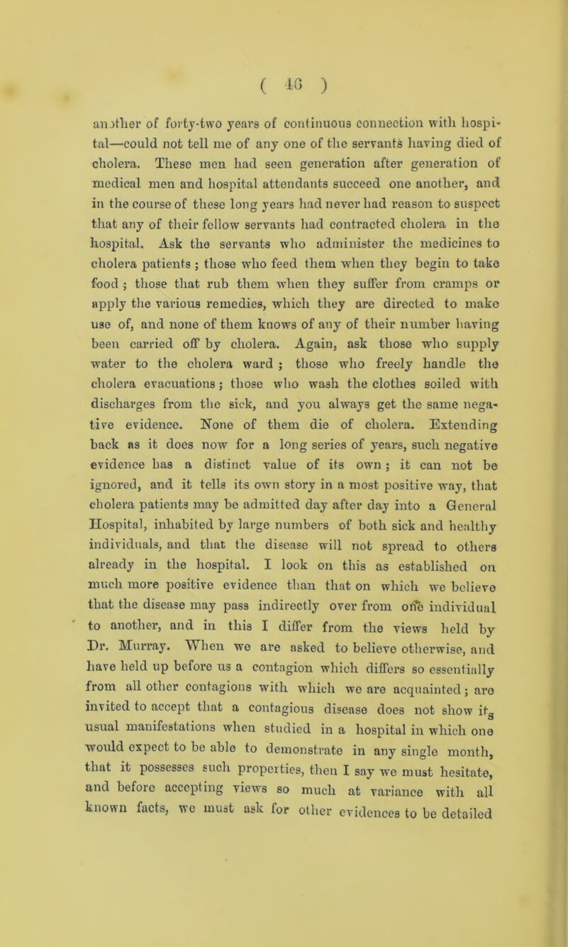 ( 40 ) another of forty-two years of continuous connection with hospi- tal—could not tell me of any one of the servants having died of cholera. These men had seen generation after generation of medical men and hospital attendants succeed one another, and in the course of these long years had never had reason to suspect that any of their fellow servants had contracted cholera in the hospital. Ask the servants who administer the medicines to cholera patients ; those who feed them when they begin to take food ; those that rub them when they suffer from cramps or apply the various remedies, which they are directed to make use of, and none of them knows of any of their number having been carried off by cholera. Again, ask those who supply water to the cholera ward ; those who freely handle the cholera evacuations; those who wash the clothes soiled with discharges from the sick, and you always get the same nega- tive evidence. None of them die of cholera. Extending back as it does now for a long series of years, such negative evidence has a distinct value of its own; it can not be ignored, and it tells its own story in a most positive way, that cholera patients may be admitted day after day into a General Hospital, inhabited by large numbers of both sick and healthy individuals, and that the disease will not spread to others already in the hospital. I look on this as established on much more positive evidence than that on which wo believe that the disease may pass indirectly over from oiie individual to another, and in this I differ from the views held by Dr. Murray. When we are asked to believe otherwise, and have held up beforo us a contagion which differs so essentially from all other contagions with which we are acquainted; are invited to accept that a contagious disease does not show it_ usual manifestations when studied in a hospital in which one would expect to be able to demonstrate in any single month, that it possesses such properties, then I say we must hesitate, and before accepting views so much at variance with all known facts, we must ask for other evidences to be detailed