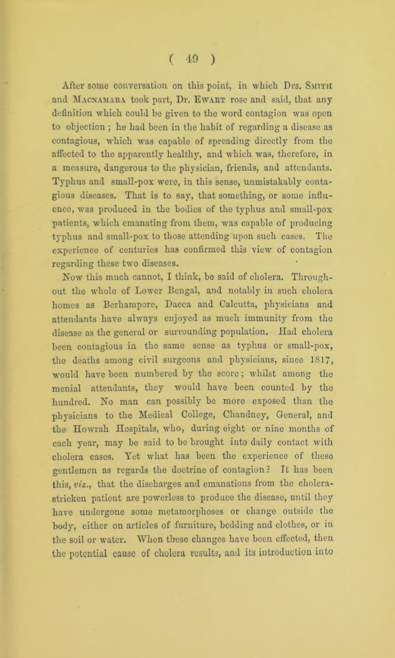 After some conversation on this point, in which Dvs. Smith and Macnamara took part, Dr. Ewart rose and said, that any definition which could be given to the word contagion was open to objection ; he had been in the habit of regarding a disease as contagious, which was capable of spreading directly from the affected to the apparently healthy, and which was, therefore, in a measure, dangerous to the physician, friends, and attendants. Typhus and small-pox were, in this sense, unmistakably conta- gious diseases. That is to say, that something, or some influ- ence, was produced in the bodies of the typhus and small-pox patients, which emanating from them, was capable of producing typhus and 3iuall-pox to those attending upon such cases. The experience of centuries has confirmed this view of contagion regarding these two diseases. Now this much cannot, I think, be said of cholera. Through- out the whole of Lower Bengal, and notably in such cholera homes as Berhampore, Dacca and Calcutta, physicians and attendants have always enjoyed as much immunity from the disease as the general or surrounding population. Had cholera been contagious in the same sense as typhus or small-pox, the deaths among civil surgeons and physicians, since 1817, would have been numbered by the score; whilst among the menial attendants, they would have been counted by the hundred. No man can possibly he more exposed than the physicians to the Medical College, Chandney, General, and the Howrah Hospitals, who, during eight or nine months of each year, may be said to be brought into daily contact with cholera cases. Yet what has been the experience of these gentlemen as regards the doctrine of contagion? It has been this, viz., that the discharges and emanations from the cholera- stricken patient are powerless to produce the disease, until they have undergone some metamorphoses or change outside the body, either on articles of furniture, bedding and clothes, or in the soil or water. When these changes have been effected, then the potential cause of cholera results, and its introduction into