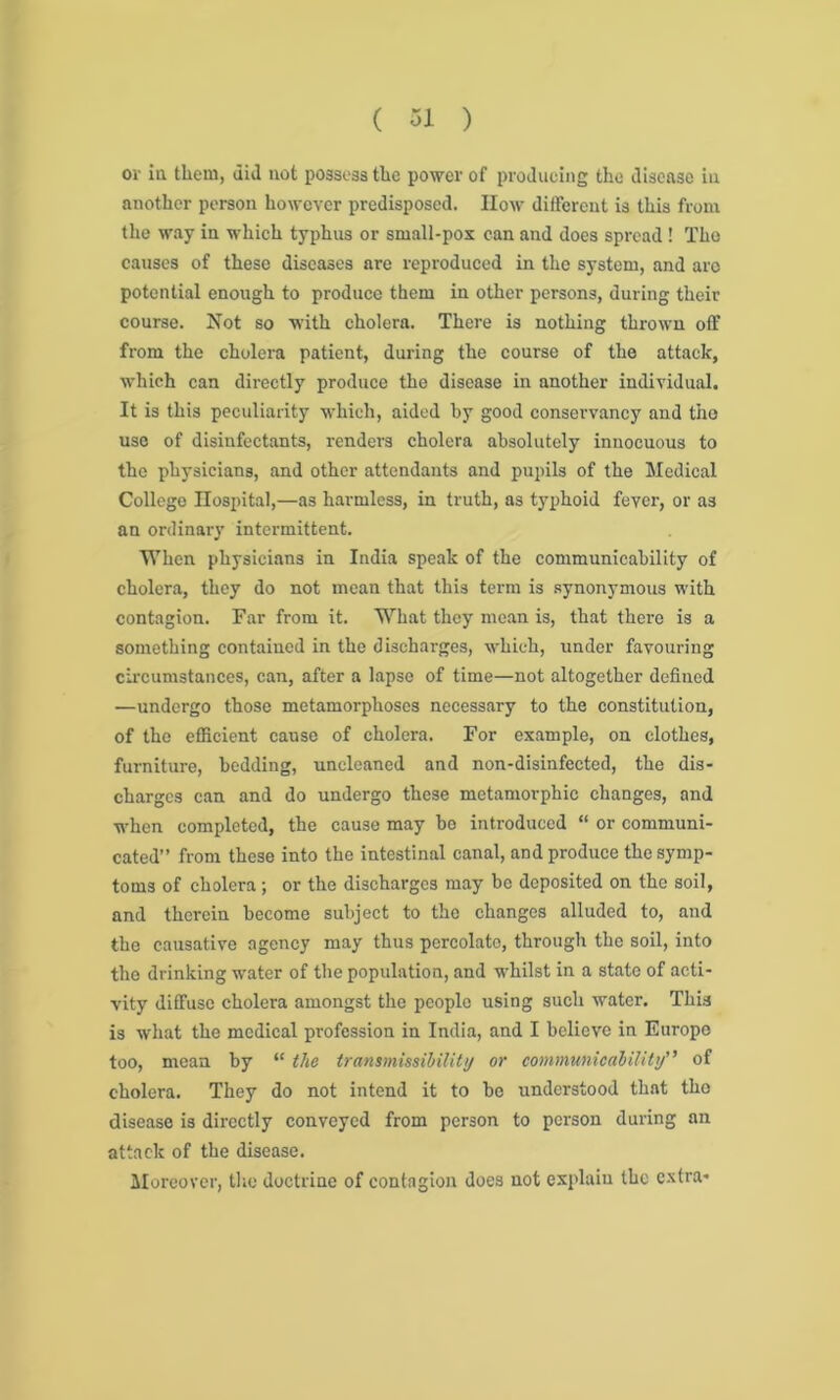 or in. them, did not possess the power of producing the disease in another person however predisposed. How different is this from the way in which typhus or small-pox can and does spread ! The causes of these diseases are reproduced in the system, and are potential enough to produce them in other persons, during their course. Not so with cholera. There is nothing thrown off from the cholera patient, during the course of the attack, which can directly produce the disease in another individual. It is this peculiarity which, aided by good conservancy and the use of disinfectants, renders cholera absolutely innocuous to the physicians, and other attendants and pupils of the Medical College Hospital,—as harmless, in truth, as typhoid fever, or as an ordinary intermittent. When physicians in India speak of the communicability of cholera, they do not mean that this term is synonymous with contagion. Far from it. What they mean is, that there is a something contained in the discharges, which, under favouring circumstances, can, after a lapse of time—not altogether defined —undergo those metamorphoses necessary to the constitution, of the efficient cause of cholera. For example, on clothes, furniture, bedding, uncleaned and non-disinfected, the dis- charges can and do undergo these metamorphic changes, and when completed, the cause may bo introduced “ or communi- cated” from these into the intestinal canal, and produce the symp- toms of cholera; or the discharges may be deposited on the soil, and therein become subject to the changes alluded to, and the causative agency may thus percolate, through the soil, into the drinking water of the population, and whilst in a state of acti- vity diffuse cholera amongst the people using such water. This is what the medical profession in India, and I believe in Europe too, mean by “ the transmissibility or communicability” of cholera. They do not intend it to be understood that the disease is directly conveyed from person to person during an attack of the disease. Moreover, the doctrine of contagion does not explain the extra*