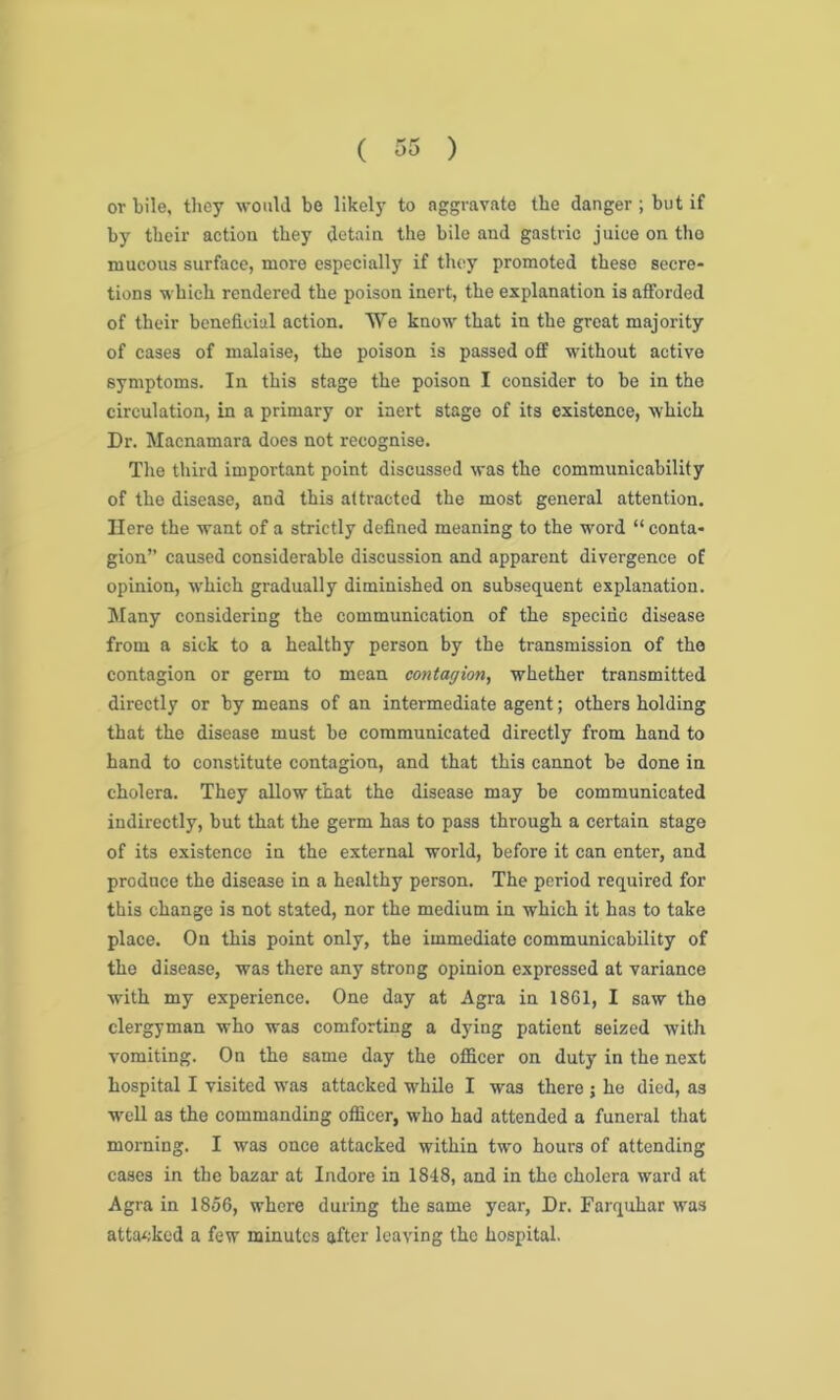 or bile, they would be likely to aggravate the danger ; but if by tbeir action they detain the bile and gastric juice on the mucous surface, more especially if they promoted these secre- tions which rendered the poison inert, the explanation is afforded of their beneficial action. We know that in the great majority of cases of malaise, the poison is passed off without active symptoms. In this stage the poison I consider to be in the circulation, in a primary or inert stage of its existence, which Dr. Macnamara does not recognise. The third important point discussed was the communicability of the disease, and this attracted the most general attention. Here the want of a strictly defined meaning to the word “ conta- gion” caused considerable discussion and apparent divergence of opinion, w'hich gradually diminished on subsequent explanation. Many considering the communication of the specific disease from a sick to a healthy person by the transmission of the contagion or germ to mean contagion, whether transmitted directly or by means of an intermediate agent; others holding that the disease must be communicated directly from hand to hand to constitute contagion, and that this cannot be done in cholera. They allow that the disease may be communicated indirectly, but that the germ has to pass through a certain stage of its existence in the external world, before it can enter, and produce the disease in a healthy person. The period required for this change is not stated, nor the medium in which it has to take place. On this point only, the immediate communicability of the disease, was there any strong opinion expressed at variance with my experience. One day at Agra in 1861, I saw the clergyman who was comforting a dying patient seized with vomiting. On the same day the officer on duty in the next hospital I visited wTas attacked while I was there ; he died, as well as the commanding officer, who had attended a funeral that morning. I was once attacked within two hours of attending cases in the bazar at Indore in 1848, and in the cholera ward at Agra in 1856, where during the same year, Dr. Farquhar was attacked a few minutes after leaving the hospital.