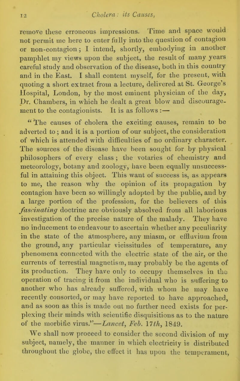 remove these erroneous impressions. Time and space would not permit me here to enter fully into the question of contagion or non-contagion; I intend, shortly, embodying in another pamphlet my views upon the subject, the result of many years careful study and observation of the disease, both in this country and in the East. I shall content myself, for the present, with quoting a short extract from a lecture, delivered at St. George’s Hospital, London, by the most eminent physician of the day, Dr. Chambers, in which he dealt a great blow and discourage- ment to the contagionists. It is as follows :— “ The causes of cholera the exciting causes, remain to be adverted to; and it is a portion of our subject, the consideration of which is attended with difficulties of no ordinary character. The sources of the disease have been sought for by physical philosophers of every class; the votaries of chemistry and meteorology, botany and zoology, have been equally unsuccess- ful in attaining this object. This want of success is, as appears to me, the reason why the opinion of its propagation by contagion have been so willingly adopted by the public, and by a large portion of the profession, for the believers of this fascinating doctrine are obviously absolved from all laborious investigation of the precise nature of the malady. They have no inducement to endeavour to ascertain wdielher any peculiarity in the state of the atmosphere, any miasm, or effluvium from the ground, any particular vicissitudes of temperature, any phenomena connected with the electric state of the air, or the currents of terrestial magnetism, may probably be the agents of its production. They have only to occupy themselves in the operation of tracing it from the individual who is suffering to another w^ho has already suffered, with whom he may have recently consorted, or may have reported to have approached, and as soon as this is made out no further need exists for per- plexing their minds with scientific disquisitions as to the nature of the morbific virus.”—Lancet, Feb. 17th, 1849. We shall now proceed to consider the second division of my subject, namely, the manner in which electricity is distributed throughout the globe, the effect it has upon the temperament.