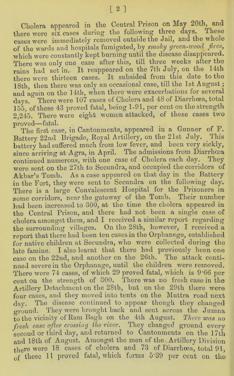 Cholera appeared in the Central Prison on May 20th^ and there were six cases during the following three days. These cases were immediately removed outside the Jail, and the whole of the wards and hospitals fumigated, by smoky green-wood fires, which were constantly kept burning until the disease disappeared. There was only one case after this, till three weeks alter the rains had set in. It reappeared on the 7th July, on the 14th there were thirteen cases. It subsided from this date to the 18th, then there was only an occasional case, till the 1st August; and again on the 14th, when there were exacerbations for several days.° There were 107 cases of Cholera and 48 of Diarrhoea, total 155, of these 43 proved fatal, being 1-91, per cent on the strength 2 245. There were eight women attacked, of these cases two proved—fatal. The first case, in Cantonments, appeared in a Gunner of F. Battery 22nd Brigade, Royal Artillery, on the 21st July. This battery had suffered much from low fever, and been very sickly, since arriving at Agra, in April. The admissions from Diarrhoea continued numerous, with one case of Cholera each day. They were sent on the 27th to Secundra, and occupied the corridors of Akbar’s Tomb. As a case appeared on that day in the Battery in the Fort, they were sent to Secundra on the following day. There is a large Convalescent Hospital for the Prisoners in some corridors, near the gateway of the Tomb. Their number had been increased to 300, at the time the cholera appeared in the Central Prison, and there had not been a single case of cholera amongst them, and I received a similar report regarding the surrounding villages. On the 28th, however, I received a report that there had been ten cases in the Orphanage, established for native children at Secundra, who were collected during the late famine. I also learnt that there had previously been one case on the 22nd, and another on the 26th. The attack conti- nued severe in the Orphanage, until the children were removed. There were 74 cases, of which 29 proved fatal, which is 9‘66 per cent on the strength of 300. There was no fresh case in the Artillery Detachment on the 28th, but on the 29th there were four cases, and they moved into tents on the Muttra road next day. The disease continued to appear though they changed ground. They were brought back and sent across the Jumna to the vicinity of Ram Bagh on the 4-th August. There was no fresh case after crossing the river. They changed ground every second or third day, and returned to Cantonments on the 17th and 18th of August. Amongst the men of the Artillery Division there were 18 cases of cholera and 73 of Diarrhoea, total 91,