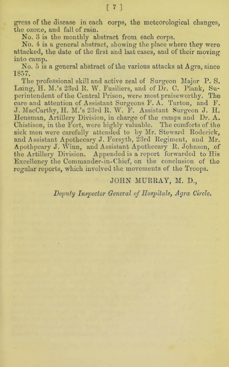 the ozone, and fall of rain. No. 3 is the monthly abstract from each corps. No. 4 is a general abstract, showing the place where they were attacked, the date of the first and last cases, and of their moving into camp. No. 5 is a general abstract of the various attacks at Agra, sinco 1857. The professional skill and active zeal of Surgeon Major P. S. Laing, H. M.’s 23rd R. W. Fusiliers, and of Dr. C. Plank, Su- perintendent of the Central Prison, were most praiseworthy. The care and attention of Assistant Surgeons F. A. Turton, and F. J. MacCarthy, H. M/s 23rd R. W. F. Assistant Surgeon J. H. Hensman, Artillery Division, in charge of the camps and Dr. A. Chistison, in the Fort, were highly valuable. The comforts of the sick men were carefully attended to by Mr. Steward Roderick, and Assistant Apothecary J. Forsyth, 23rd Regiment, and Mr. Apothpcary J. Winn, and Assistant Apothecary R. Johnson, of the Artillery Division. Appended is a report forwarded to His Excellency the Commander-in-C'hief, on the conclusion of the regular reports, which involved the movements of the Troops. JOHN MURRAY, M. D., Deputy Inspector General of Hospitals, Agra Circle.