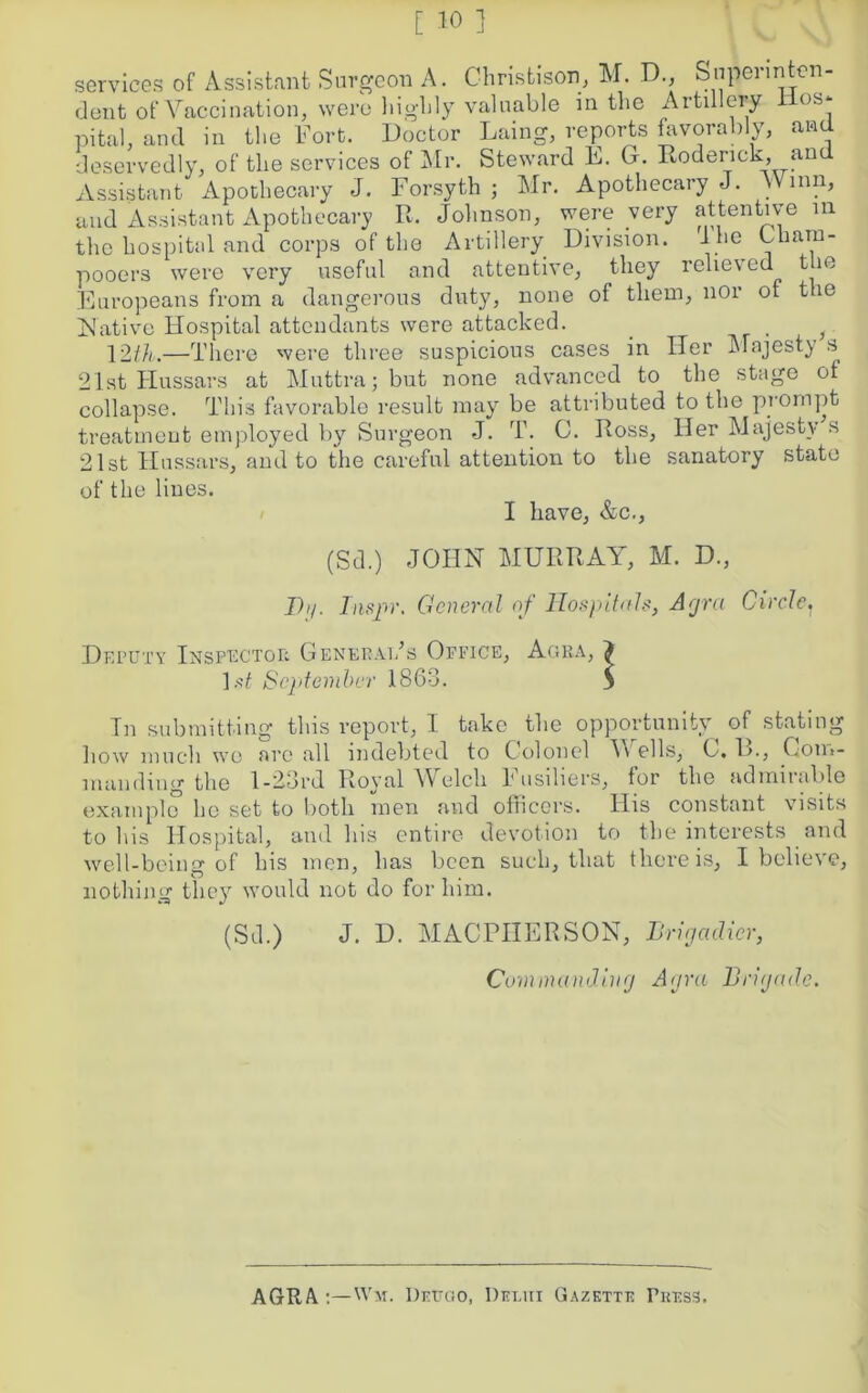 services of Assistant Surgeon A. Christison, M. D., Superinten- dent of Vaccination, were highly valuable in the Artillery lies* pital, and in the Fort. Doctor Laing, reports favorably, and deservedly, of the services of Mr. Steward E. G. Roderick, and Assistant Apothecary J. Forsyth j Mr. Apothecary J. Winn, and Assistant Apothecary R. Johnson, were very attentive m the hospital and corps of the Artillery Division. Ihe Lhain- pooers were very useful and attentive, they relieved the Europeans from a dangerous duty, none of them, nor of the Native Hospital attendants were attacked. , 12th.—There were three suspicious cases in ITer Majesty s 21st Hussars at Muttra; but none advanced to the stage of collapse. This favorable result may be attributed to the prompt treatment employed by Surgeon J. T. C. Ross, Her Majesty s 21st Hussars, and to the careful attention to the sanatory state of the lines. I have, &c., (Sd.) JOHN MURRAY, M. D., I))/. Inspr. General of Hospitals, Agra Circle. Deputy Inspector Generai/s Office, Agra, J 1 st September 1863. 3 In submitting this report, I take the opportunity of stating how much we arc all indebted to Colonel V ells, C. !>., Com- manding the 1-23rd Royal Welch Fusiliers, for the admirable example he set to both men and officers. His constant visits to his Hospital, and his entire devotion to the interests and well-being of his men, has been such, that there is, I believe, nothing they7 would not do for him. (Sd.) J. D. MACPIIERSON, Brigadier, Commanding Agra Brigade. AGRA Wi. Deugo, Delhi Gazette Press.