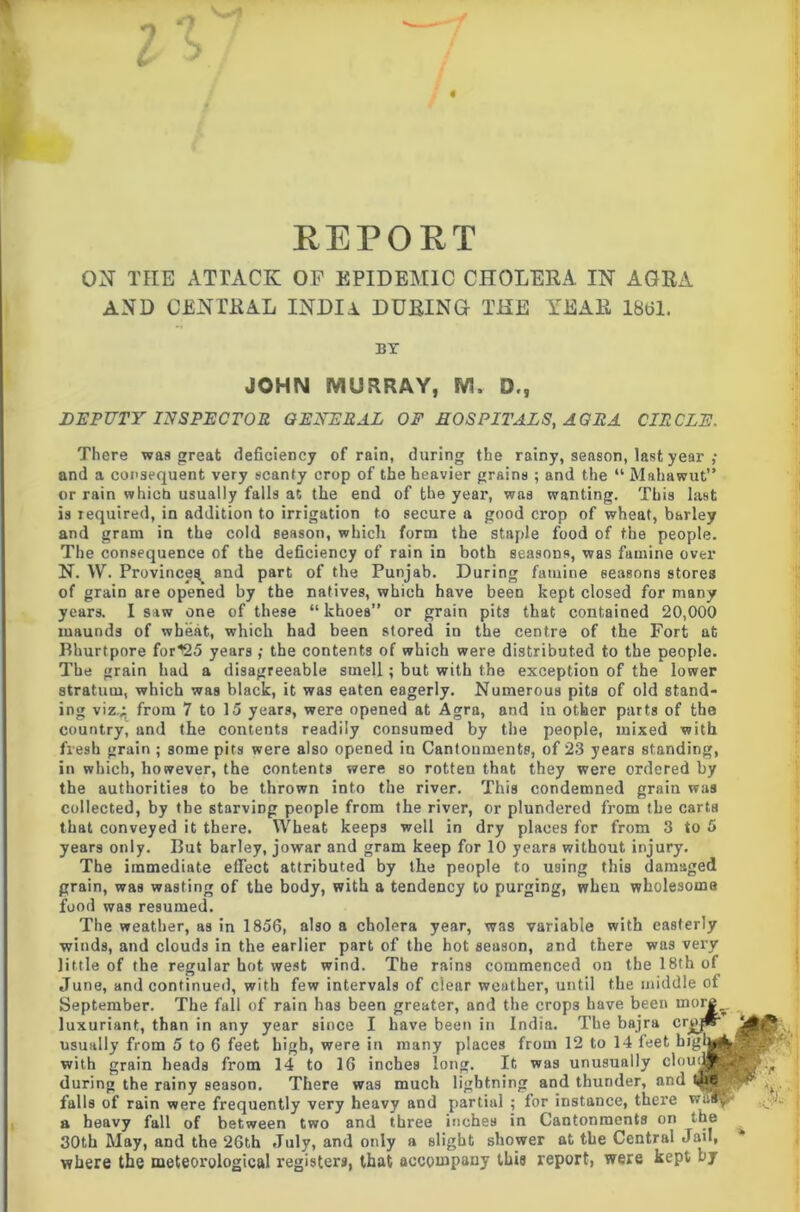 REPORT ON TIIE ATTACK OF EPIDEMIC CHOLERA IN AGRA AND CENTRAL INDIA DURING THE YEAR 1861. BY JOHN MURRAY, M. £)., DEPUTY INSPECTOR GENERAL OF HOSPITALS, AGRA CIRCLE. There was great deficiency of rain, during the rainy, season, last year ,• and a consequent very scanty crop of the heavier grains ; and the “ Mahawut” or rain which usually falls at the end of the year, was wanting. This last is required, in addition to irrigation to secure a good crop of wheat, barley and gram in the cold season, which form the staple food of the people. The consequence of the deficiency of rain in both seasons, was famine over N. \V. Province^ and part of the Punjab. During famine seasons stores of grain are opened by the natives, which have been kept closed for many years. I saw one of these “ khoes” or grain pits that contained 20,000 maunds of wheat, which had been stored in the centre of the Fort at Bhurtpore for^25 years ; the contents of which were distributed to the people. The grain had a disagreeable smell ; but with the exception of the lower stratum, which was black, it was eaten eagerly. Numerous pits of old stand- ing viz.;: from 7 to 15 years, were opened at Agra, and in other parts of the country, and the contents readily consumed by the people, mixed with fresh grain ; some pits were also opened in Cantonments, of 23 years standing, in which, however, the contents were so rotten that they were ordered by the authorities to be thrown into the river. This condemned grain was collected, by the starving people from the river, or plundered from the carta that conveyed it there. Wheat keeps well in dry places for from 3 to 5 years only. But barley, jowar and gram keep for 10 years without injury. The immediate effect attributed by the people to using this damaged grain, was wasting of the body, with a tendency to purging, when wholesome food was resumed. The weather, as in 1856, also a cholera year, was variable with easterly winds, and clouds in the earlier part of the hot season, and there was very little of the regular hot west wind. The rains commenced on the 18th of June, and continued, with few intervals of clear weather, until the middle of September. The fall of rain has been greater, and the crops have been rnorj luxuriant, than in any year since I have been in India. The bajra cr^ usually from 5 to 6 feet high, were in many places from 12 to 14 leet big with grain heads from 14 to 16 inches long. It was unusually clour during the rainy season. There was much lightning and thunder, and falls of rain were frequently very heavy and partial ; for instance, there w a heavy fall of between two and three inches in Cantonments on the 30th May, and the 26th July, and only a slight shower at the Central Jail, where the meteoi'ological registers, that accompany this report, were kept by