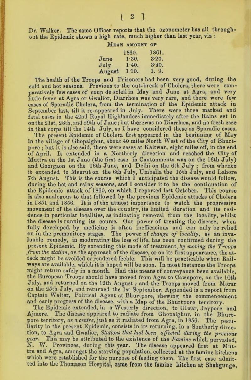 Dr. Walker. The same Officer reports that the ozonometer has all through- out the Epidemic shown a high rate, much higher than last year, viz : Mean AMOUNT OF 1860. 1861. June 1-30. 320. July 1-40. 3-20. August 110. 1. 9. The health of the Troops and Prisoners bad been very good, during the cold and hot seasons. Previous to the out-break of Cholera, there were com- paratively few cases of coup de soleil in May and June at Agra, and very little fever at Agra or Gwalior, Diarrhoea was very rare, and there were few cases of Sporadic Cholera, from the termination of the Epidemic attack in September last, till it re-appeared in July. There were three marked and fatal cases in the 42nd Royal Highlanders immediately after the Rains set in on the 21st, 28 th, and 29th of June; but there was no Diarrhoea, and no fresh case in that corps till the 14th July, so 1 have considered these as Sporadic cases. The present Epidemic of Cholera first appeared in the beginning of May in the village of Ghopalghur, about 40 miles North West of the City of Bhurt- pore ; but it is also said, there were cases at Kaitwar, eight miles off, in the end of April. It extended in a Northerly direction and reached the City of Muttra on the 1st June (the first case in Cantonments was on the 16th July) and Goorgaon on the 16th June, and Delhi on the 6th July ; from whence it extended to Meerut on the 6th July, Umballa the 15th July, and Lahore 7th August. This is the course which I anticipated the disease would follow, during the hot and rainy seasons, and I consider it to be the continuation of the Epidemic attack of 1860, on which I reported last October. This course is also analogous to that followed by the previous Epidemic attacks of Cholera in 1 851 and 1856. It is of the utmost importance to watch the progressive movement of the disease over the country, its limited duration and its resi- dence in particular localities, as indicating removal from the locality, whilst the disease is running its course. Our power of treating the disease, when fully developed, by medicine is often inefficacious and can only be relied on in the premonitory stages. The power of change of locality, as an inva- luable remedy, in moderating the loss of life, has been confirmed during the present Epidemic. By extending this mode of treatment, by moving the Troops from the station, on the approach of the disease, or on its first appearance, the at- tack might be avoided or rendered feeble. This will be practicable when Rail- ways are available, which it is hoped will be soon. In most instances the Troops might return safely in a month. Had this means of conveyance been available, the European Troops should have moved from Agra to Cawnpore, on the 10th July, and returned on the 12th August ; and the Troops moved from Morar on the 25th July, and returned the 1st September. Appended is a report from Captain Walter, Political Agent at Bhurtpore, shewing the commencement and early progress of the disease, with a Map of the Bhurtpore territory. The Epidemic extended, in a Westerly direction, to Ulwar, Jeypore and Ajmere. The disease appeared to radiate from Ghopalghur, in the Bhurt- pore territory, as a centre, just as it radiated from Agra, in 1856. The pecu- liarity in the present Epidemic, consists in its returning, in a Southerly direc- tion, to Agra and Gwalior, Stations that had been affected during the previous year. This may be attributed to the existence of the Famine which pervaded, N. W. Provinces, during this year. The disease appeared first at Mut- tra and Agra, amongst the starving population, collected at the famine kitchens which were established for the purpose of feeding them. The first case admit- ted into the Thomason Hospital, came from the famine kitchen at Shabgunge,