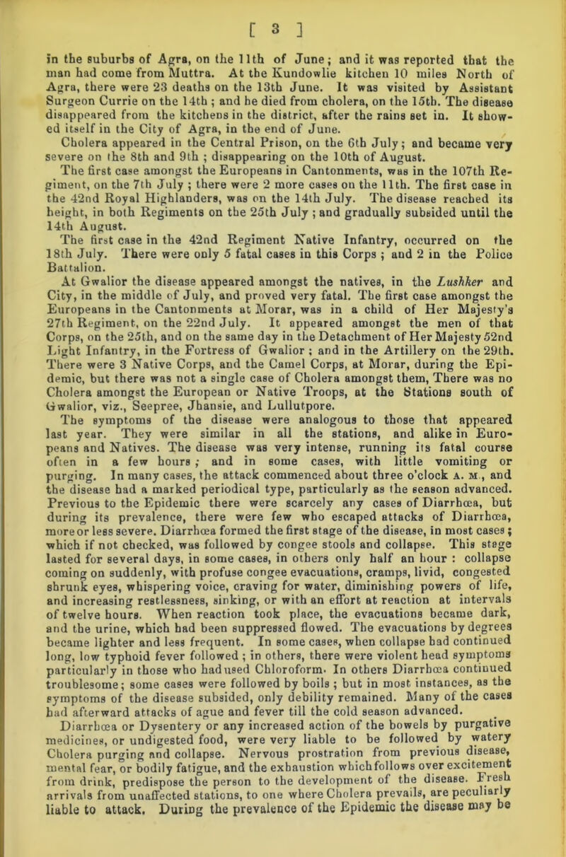 in the suburbs of Agra, on the Uth of June; and it was reported that the man had come from Muttra. At the Kundowlie kitchen 10 miles North of Agra, there were 23 deaths on the 13th June. It was visited by Assistant Surgeon Currie on the 14th ; and be died from cholera, on the 15th. The disease disappeared from the kitchens in the district, after the rains set in. It show- ed itself in the City of Agra, in the end of June. Cholera appeared in the Central Prison, on the Gth July; and became very severe on the 8th and 9th ; disappearing on the 10th of August. The first case amongst the Europeans in Cantonments, was in the 107th Re- giment, on the 7th July ; there were 2 more cases on the 11th. The first case in the 42nd Royal Highlanders, was on the 14th July. The disease reached its height, in both Regiments on the 25th July ; and gradually subsided until the 14th August. The first case in the 42nd Regiment Native Infantry, occurred on the 18th July. There were only 5 fatal cases in this Corps ; and 2 in the Police Battalion. At Gwalior the disease appeared amongst the natives, in the Lushker and City, in the middle of July, and proved very fatal. The first case amongst the Europeans in the Cantonments at Morar, was in a child of Her Majesty’s 27th Regiment, on the 22nd July. It appeared amongst the men of that Corps, on the 25th, and on the same day in the Detachment of Her Majesty 52nd Light Infantry, in the Fortress of Gwalior ; and in the Artillery on the 29th. There were 3 Native Corps, and the Camel Corps, at Morar, during the Epi- demic, but there was not a single case of Cholera amongst them, There was no Cholera amongst the European or Native Troops, at the Stations south of Gwalior, viz., Seepree, Jhansie, and Lullutpore. The symptoms of the disease were analogous to those that appeared last year. They were similar in all the stations, and alike in Euro- peans and Natives. The disease was very intense, running its fatal course often in a few hours ; and in some cases, with little vomiting or purging. In many cases, the attack commenced about three o’clock A. m,, and the disease had a marked periodical type, particularly as the season advanced. Previous to the Epidemic there were scarcely any cases of Diarrhoea, but during its prevalence, there were few who escaped attacks of Diarrhoea, moreor less severe. Diarrhoea formed the first stage of the disease, in most cases; which if not checked, was followed by congee stools and collapse. This stage lasted for several days, in some cases, in others only half an hour : collapse coming on suddenly, with profuse congee evacuations, cramps, livid, congested shrunk eyes, whispering voice, craving for water, diminishing powers of life, and increasing restlessness, sinking, or with an effort at reaction at intervals of twelve hours. When reaction took place, the evacuations became dark, and the urine, which had been suppressed flowed. The evacuations by degrees became lighter and less frequent. In some cases, when collapse bad continued long, low typhoid fever followed ; in others, there were violent head symptoms particularly in those who had used Chloroform. In others Diarrhoea continued troublesome; some cases were followed by boils ; but in most instances, as the symptoms of the disease subsided, only debility remained. Many of the cases bad afterward attacks of ague and fever till the cold season advanced. Diarrhoea or Dysentery or any increased action of the bowels by purgative medicines, or undigested food, were very liable to be followed by watery Cholera purging find collapse. Nervous prostration from previous disease, mental fear, or bodily fatigue, and the exhaustion which follows over excitement from drink, predispose the person to the development of the disease. Freeh arrivals from unaffected stations, to one where Cholera prevails, are peculiarly liable to attack. During the prevalence of the Epidemic the disease may be